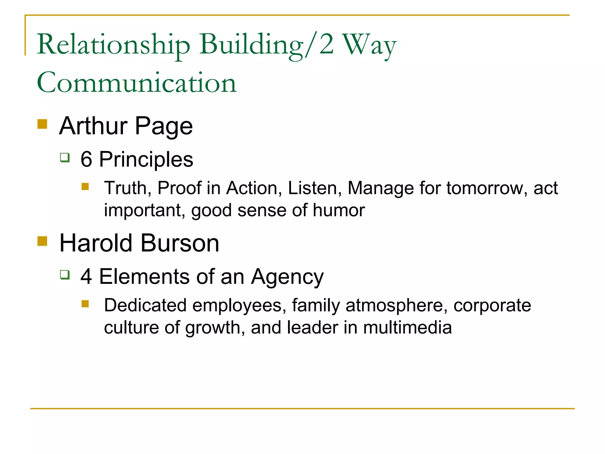 Relationship Building/2 Way Communication Arthur Page  6 Principles  Truth, Proof in Action, Listen, Manage for tomorrow, act important, good sense of humor Harold Burson 4 Elements of an Agency D edicated employees, family atmosphere, corporate culture of growth, and leader in multimedia 