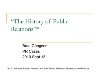 “ The History of Public Relations”* Brad Gangnon PR Cases  2010 Sept 13 Ch. 2 Lattimore, Baskin, Heiman, and Toth  Public Relations: Profession and Practice 