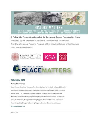 1 | P a g e
A Policy Brief Prepared on behalf of the Cuyahoga County PlaceMatters Team
Prepared by the Kirwan Institute for the Study of Race & Ethnicity &
The City & Regional Planning Program at the Knowlton School of Architecture
The Ohio State University
February 2015
Authors & Contributors:
Jason Reece, Director of Research, The Kirwan Institute for the Study of Race & Ethnicity
Matt Martin, Research Associate II, The Kirwan Institute for the Study of Race & Ethnicity
Joshua Bates, City & Regional Planning Program, Knowlton School of Architecture
Amanda Golden, City & Regional Planning Program, Knowlton School of Architecture
Kelsey Mailman, City & Regional Planning Program, Knowlton School of Architecture
Ronni Nimps, City & Regional Planning Program, Knowlton School of Architecture
Kirwaninstitute.osu.edu
 