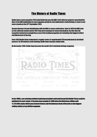 The History of Radio Times
Radio timescomearoundin1923.JohnReithwho wasthe BBC’sfirst directorgeneral,conceivedthe
idea ofthe BBCpublishingitsownmagazine purely forand dedicatedto radiolistings.It came toour
newsstandsonthe28th
September1923.
George NewnesLtdwasinitiallyjoint withtheBBCto create radiotimes.Soonin1925theBBCtook
onthe editorialcontrolandby 1937they wererunningit in-housethemselves.By thistime the
magazine hadgrewinpopularityasoneofthe leadingmagazinesforincludingthe biggestwriters
andillustratorsofthe day.
From 1928Radio timesannounceda regularseriesof‘experimentalTVtransmissionsby theBaird
process’ for30minuteseachmorning, Radio timeswasjust aboutradio.
By November1936, Radio timesbecame the world’sfirst televisionlistingsmagazine.
Inthe 1980s, new printingmethodsreplacingnewsprint andmetalmeantthatRadio Timescouldbe
publishedinmore colour.It becamemore popularin1988whentheChristmaseditionsold
11,220,666copieswhichgoesdowninhistory andtheGuinnessBookofRecordsasthe biggest-
sellingeditionofany Britishmagazine.
 