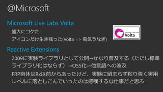 @Microsoft 
Microsoft Live Labs Volta 
盛大にコケた 
アイコンだけ生き残った(Volta => 電気うなぎ) 
Reactive Extensions 
2009に実験ライブラリとして公開→かなり普及する...