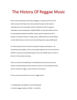 The History Of Reggae Music
Well, to write something on the history of Reggae is a tricky thing. There are lots

of sites around on this topic and numerous books have been written about it.

Especially due to the uncountable number of released records it's as good as

impossible to have something like a COMPLETENESS. It's also quite difficult to draw

an exact borderline between the different styles, because things like this don't

change in one day but usually in a longer process. Additionally some records belong

to more styles than one, they mix, try to do something new or copy something old.



So I tried to keep this text as compact as possible, leaving many things out - but

also putting some thoughts in when certain aspects appeal to the music we do here at

JAHTARI. I also wrote more detailed things on this in the THEORY section or there's a

link to it in the text when necessary.



There are also lots of soundbits given as examplesand many pictures you see are

rollovers, meaning rolling over them with your mouse cursor will change the picture,

start an animation or trigger a sound. Feel free to roll around!



From our point of view there are six 'eras' in reggae history:




1. The Beginnings: Soundsystems, Ska and Rocksteady

2. Jah Rule: Reggae, Rastafari, STUDIO 1 - and the DJs
 