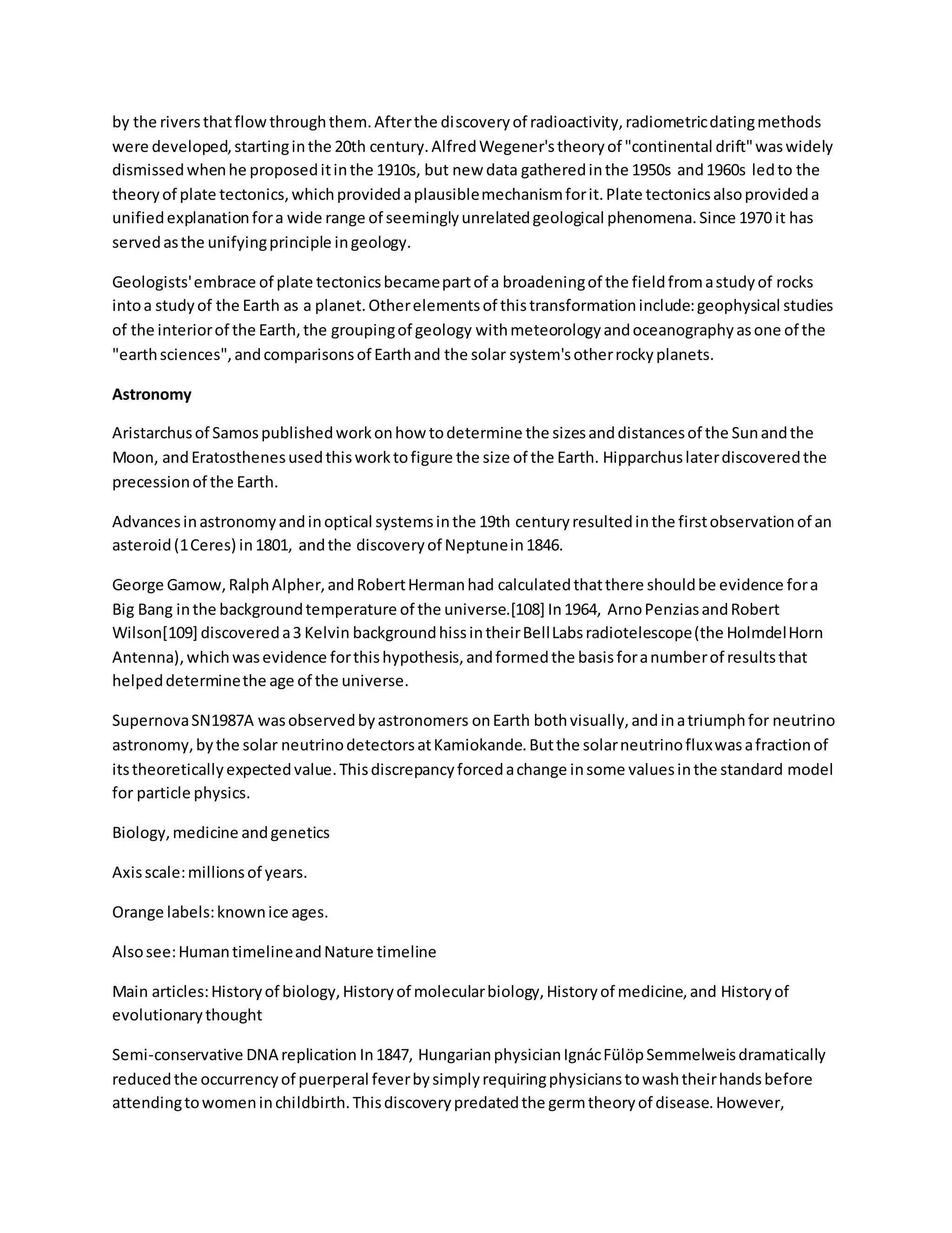 by the riversthatflowthroughthem.Afterthe discoveryof radioactivity,radiometricdatingmethods
were developed,startinginthe 20th century.AlfredWegener'stheoryof "continental drift"waswidely
dismissedwhenhe proposeditinthe 1910s, but new data gatheredinthe 1950s and1960s ledto the
theoryof plate tectonics,whichprovidedaplausiblemechanismforit.Plate tectonicsalsoprovideda
unifiedexplanationfora wide range of seeminglyunrelatedgeological phenomena.Since 1970 it has
servedasthe unifyingprinciple ingeology.
Geologists'embrace of plate tectonicsbecamepartof a broadeningof the fieldfromastudyof rocks
intoa studyof the Earth as a planet.Otherelementsof thistransformationinclude:geophysical studies
of the interiorof the Earth,the groupingof geology withmeteorologyandoceanographyasone of the
"earthsciences",andcomparisonsof Earthand the solar system'sotherrockyplanets.
Astronomy
Aristarchusof Samospublishedworkonhow todetermine the sizesanddistancesof the Sunandthe
Moon, andEratosthenesusedthisworktofigure the size of the Earth. Hipparchuslaterdiscoveredthe
precessionof the Earth.
Advancesinastronomyandinoptical systemsinthe 19th centuryresultedinthe firstobservationof an
asteroid(1Ceres) in1801, andthe discoveryof Neptunein1846.
George Gamow,RalphAlpher,andRobertHermanhad calculatedthatthere shouldbe evidence fora
Big Bang inthe backgroundtemperature of the universe.[108] In1964, ArnoPenziasandRobert
Wilson[109] discovereda3 Kelvin backgroundhissintheirBellLabsradiotelescope(the HolmdelHorn
Antenna),whichwasevidence forthishypothesis,andformedthe basisforanumberof resultsthat
helpeddeterminethe age of the universe.
SupernovaSN1987A wasobservedbyastronomers onEarth bothvisually,andinatriumphfor neutrino
astronomy,bythe solar neutrinodetectorsatKamiokande.Butthe solarneutrinofluxwasafractionof
itstheoreticallyexpectedvalue.Thisdiscrepancyforcedachange insome valuesinthe standard model
for particle physics.
Biology,medicine andgenetics
Axisscale:millionsof years.
Orange labels:knownice ages.
Alsosee:HumantimelineandNature timeline
Main articles:Historyof biology,Historyof molecularbiology,Historyof medicine,and Historyof
evolutionarythought
Semi-conservative DNA replication In1847, HungarianphysicianIgnácFülöpSemmelweisdramatically
reducedthe occurrencyof puerperal feverbysimplyrequiringphysicianstowashtheirhandsbefore
attendingtowomeninchildbirth.Thisdiscoverypredatedthe germtheoryof disease.However,
 