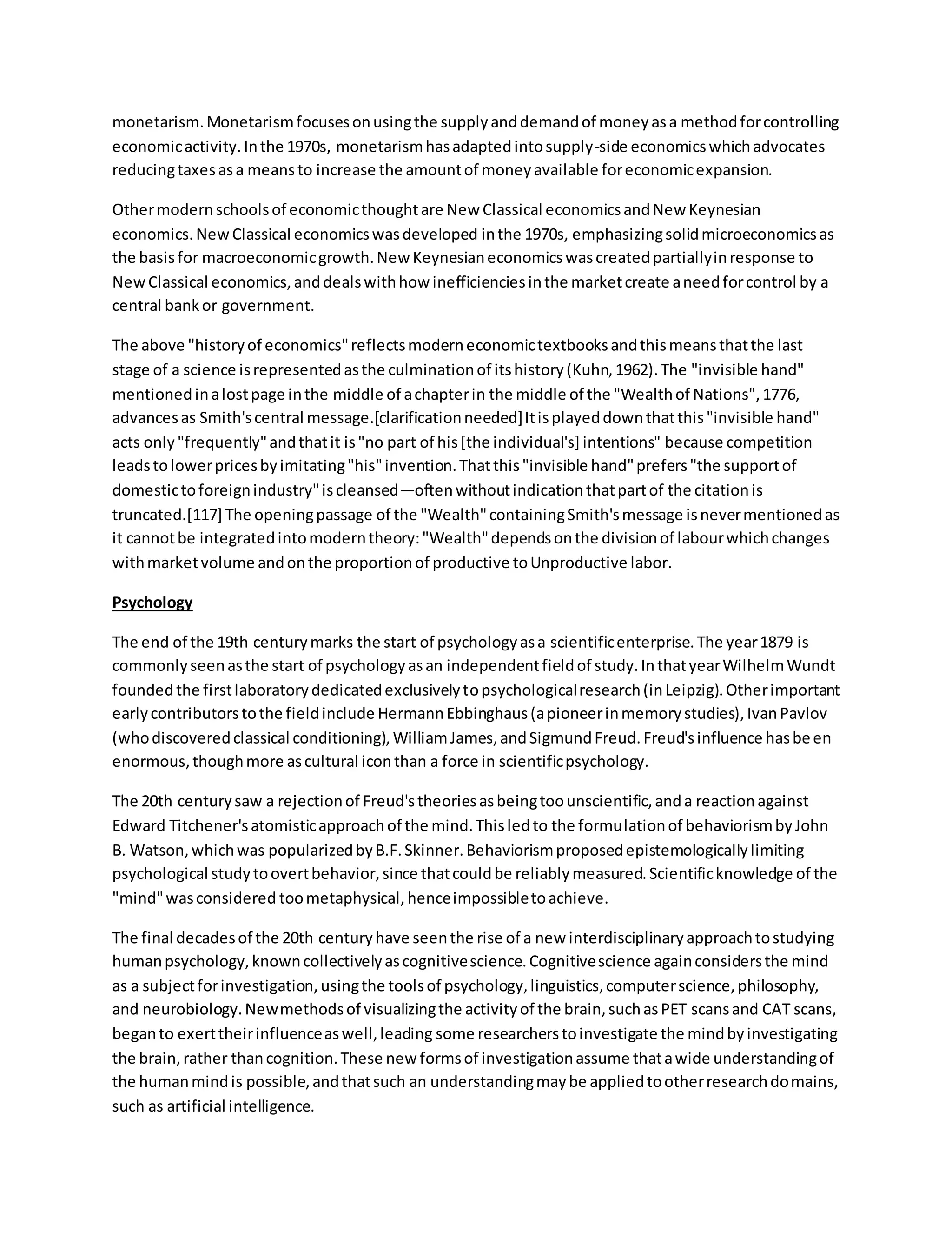 monetarism.Monetarismfocusesonusingthe supplyanddemandof moneyasa methodforcontrolling
economicactivity.Inthe 1970s, monetarismhasadaptedintosupply-side economicswhichadvocates
reducingtaxesasa meansto increase the amountof moneyavailable foreconomicexpansion.
Othermodernschoolsof economicthoughtare New Classical economicsandNew Keynesian
economics.NewClassical economicswasdeveloped inthe 1970s, emphasizingsolidmicroeconomicsas
the basisfor macroeconomicgrowth.New Keynesianeconomicswascreatedpartiallyinresponse to
NewClassical economics,anddealswithhow inefficienciesinthe marketcreate aneedforcontrol by a
central bankor government.
The above "historyof economics"reflectsmoderneconomictextbooksandthismeansthatthe last
stage of a science isrepresentedasthe culminationof itshistory(Kuhn,1962).The "invisible hand"
mentionedinalostpage inthe middle of achapterin the middle of the "Wealthof Nations",1776,
advancesas Smith'scentral message.[clarificationneeded]Itisplayeddownthatthis"invisible hand"
acts only"frequently"andthatit is"no part of his[the individual's] intentions" because competition
leadstolowerpricesbyimitating"his"invention.Thatthis"invisible hand"prefers"the supportof
domestictoforeignindustry"iscleansed—oftenwithoutindicationthatpartof the citationis
truncated.[117] The openingpassage of the "Wealth"containingSmith'smessage isnevermentionedas
it cannotbe integratedintomoderntheory:"Wealth"dependsonthe divisionof labourwhichchanges
withmarketvolume andonthe proportionof productive toUnproductive labor.
Psychology
The end of the 19th centurymarks the start of psychologyasa scientificenterprise.The year1879 is
commonlyseenasthe start of psychologyasan independentfieldof study.InthatyearWilhelmWundt
foundedthe firstlaboratorydedicatedexclusivelytopsychologicalresearch(inLeipzig).Otherimportant
earlycontributorstothe fieldinclude HermannEbbinghaus(apioneerinmemorystudies),IvanPavlov
(whodiscoveredclassical conditioning),WilliamJames,andSigmundFreud.Freud'sinfluence hasbeen
enormous,thoughmore ascultural iconthan a force in scientificpsychology.
The 20th centurysaw a rejectionof Freud'stheoriesasbeingtoounscientific,anda reactionagainst
Edward Titchener'satomisticapproachof the mind.Thisledto the formulationof behaviorismbyJohn
B. Watson,whichwas popularizedbyB.F.Skinner.Behaviorismproposedepistemologicallylimiting
psychological studytoovertbehavior,since thatcouldbe reliablymeasured.Scientificknowledge of the
"mind"wasconsidered toometaphysical,henceimpossibletoachieve.
The final decadesof the 20th centuryhave seenthe rise of a new interdisciplinaryapproachtostudying
humanpsychology,knowncollectivelyascognitivescience.Cognitivescience againconsidersthe mind
as a subjectforinvestigation,usingthe toolsof psychology,linguistics,computerscience,philosophy,
and neurobiology.Newmethodsof visualizingthe activityof the brain,suchasPET scansand CAT scans,
beganto exerttheirinfluenceaswell,leading some researcherstoinvestigate the mindbyinvestigating
the brain,rather thancognition.These new formsof investigationassume thatawide understandingof
the humanmindis possible,andthatsuch an understandingmaybe appliedtootherresearchdomains,
such as artificial intelligence.
 