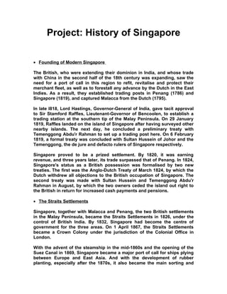 Project: History of Singapore

• Founding of Modern Singapore

The British, who were extending their dominion in India, and whose trade
with China in the second half of the 18th century was expanding, saw the
need for a port of call in this region to refit, revitalise and protect their
merchant fleet, as well as to forestall any advance by the Dutch in the East
Indies. As a result, they established trading posts in Penang (1786) and
Singapore (1819), and captured Malacca from the Dutch (1795).

In late l818, Lord Hastings, Governor-General of India, gave tacit approval
to Sir Stamford Raffles, Lieutenant-Governor of Bencoolen, to establish a
trading station at the southern tip of the Malay Peninsula. On 29 January
1819, Raffles landed on the island of Singapore after having surveyed other
nearby islands. The next day, he concluded a preliminary treaty with
Temenggong Abdu'r Rahman to set up a trading post here. On 6 February
1819, a formal treaty was concluded with Sultan Hussein of Johor and the
Temenggong, the de jure and defacto rulers of Singapore respectively.

Singapore proved to be a prized settlement. By 1820, it was earning
revenue, and three years later, its trade surpassed that of Penang. In 1824,
Singapore's status as a British possession was formalised by two new
treaties. The first was the Anglo-Dutch Treaty of March 1824, by which the
Dutch withdrew all objections to the British occupation of Singapore. The
second treaty was made with Sultan Hussein and Temenggong Abdu'r
Rahman in August, by which the two owners ceded the island out right to
the British in return for increased cash payments and pensions.

• The Straits Settlements

Singapore, together with Malacca and Penang, the two British settlements
in the Malay Peninsula, became the Straits Settlements in 1826, under the
control of British India. By 1832, Singapore had become the centre of
government for the three areas. On 1 April 1867, the Straits Settlements
became a Crown Colony under the jurisdiction of the Colonial Office in
London.

With the advent of the steamship in the mid-1860s and the opening of the
Suez Canal in 1869, Singapore became a major port of call for ships plying
between Europe and East Asia. And with the development of rubber
planting, especially after the 1870s, it also became the main sorting and
 