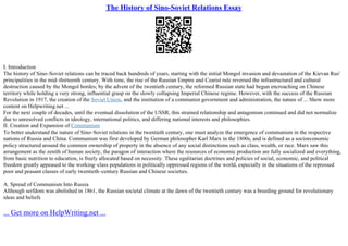 The History of Sino-Soviet Relations Essay
I. Introduction
The history of Sino–Soviet relations can be traced back hundreds of years, starting with the initial Mongol invasion and devastation of the Kievan Rus'
principalities in the mid–thirteenth century. With time, the rise of the Russian Empire and Czarist rule reversed the infrastructural and cultural
destruction caused by the Mongol hordes; by the advent of the twentieth century, the reformed Russian state had begun encroaching on Chinese
territory while holding a very strong, influential grasp on the slowly collapsing Imperial Chinese regime. However, with the success of the Russian
Revolution in 1917, the creation of the Soviet Union, and the institution of a communist government and administration, the nature of ... Show more
content on Helpwriting.net ...
For the next couple of decades, until the eventual dissolution of the USSR, this strained relationship and antagonism continued and did not normalize
due to unresolved conflicts in ideology, international politics, and differing national interests and philosophies.
II. Creation and Expansion of Communism
To better understand the nature of Sino–Soviet relations in the twentieth century, one must analyze the emergence of communism in the respective
nations of Russia and China. Communism was first developed by German philosopher Karl Marx in the 1800s, and is defined as a socioeconomic
policy structured around the common ownership of property in the absence of any social distinctions such as class, wealth, or race. Marx saw this
arrangement as the zenith of human society, the paragon of interaction where the resources of economic production are fully socialized and everything,
from basic nutrition to education, is freely allocated based on necessity. These egalitarian doctrines and policies of social, economic, and political
freedom greatly appeased to the working–class populations in politically oppressed regions of the world, especially in the situations of the repressed
poor and peasant classes of early twentieth–century Russian and Chinese societies.
A. Spread of Communism Into Russia
Although serfdom was abolished in 1861, the Russian societal climate at the dawn of the twentieth century was a breeding ground for revolutionary
ideas and beliefs
... Get more on HelpWriting.net ...
 