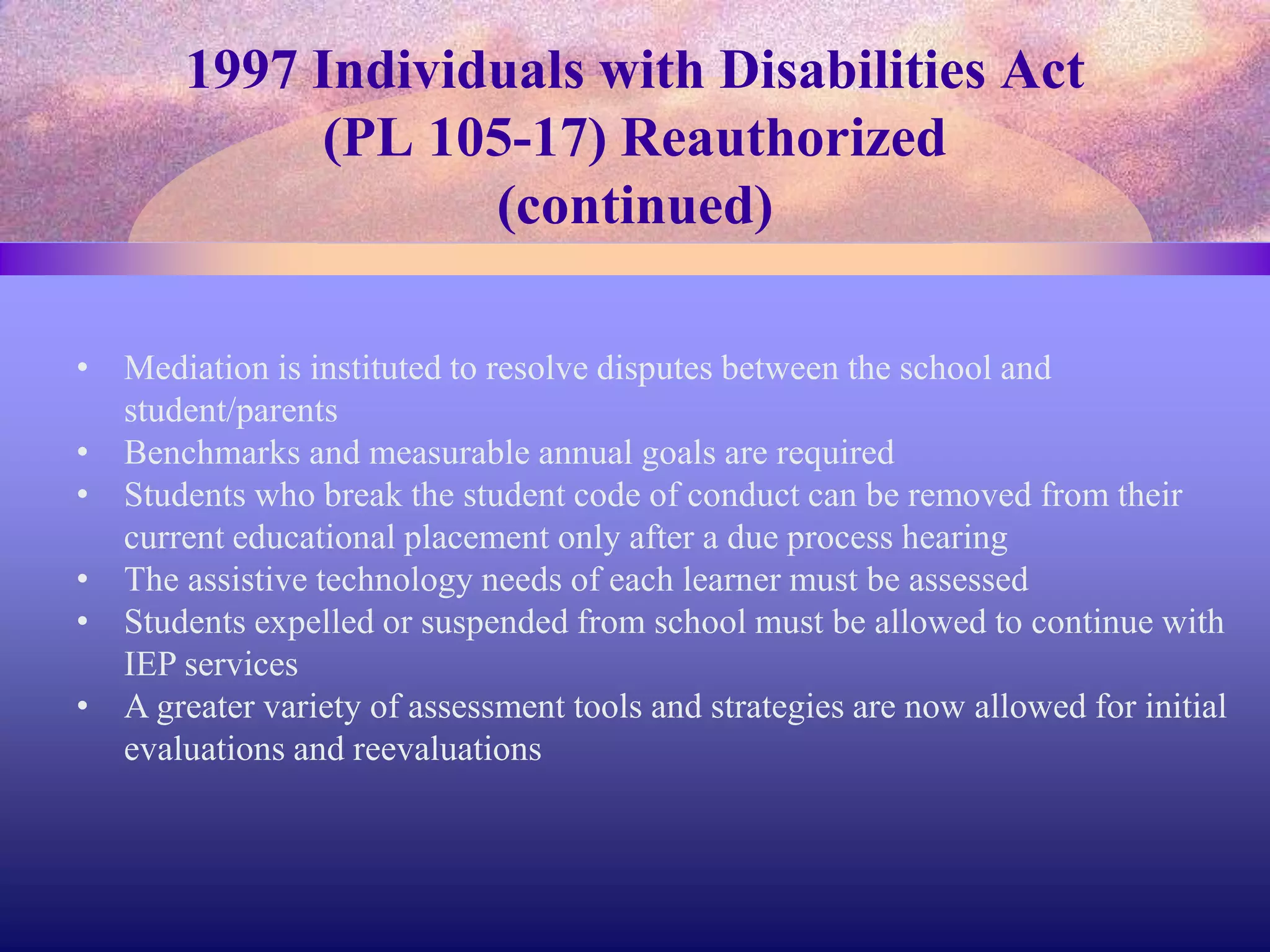 1997 Individuals with Disabilities Act
(PL 105-17) Reauthorized
(continued)
• Mediation is instituted to resolve disputes between the school and
student/parents
• Benchmarks and measurable annual goals are required
• Students who break the student code of conduct can be removed from their
current educational placement only after a due process hearing
• The assistive technology needs of each learner must be assessed
• Students expelled or suspended from school must be allowed to continue with
IEP services
• A greater variety of assessment tools and strategies are now allowed for initial
evaluations and reevaluations
 
