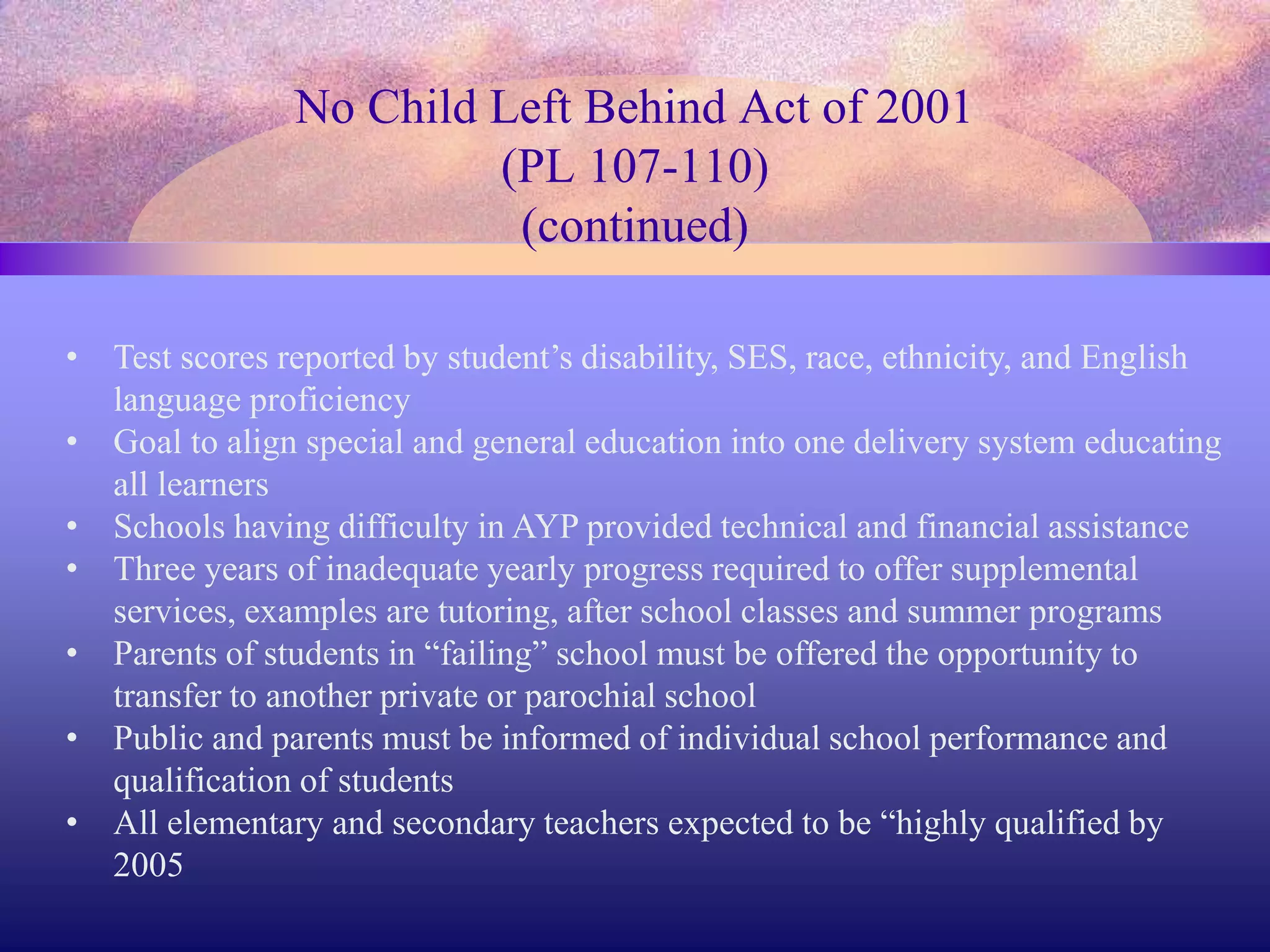 No Child Left Behind Act of 2001
(PL 107-110)
(continued)
• Test scores reported by student’s disability, SES, race, ethnicity, and English
language proficiency
• Goal to align special and general education into one delivery system educating
all learners
• Schools having difficulty in AYP provided technical and financial assistance
• Three years of inadequate yearly progress required to offer supplemental
services, examples are tutoring, after school classes and summer programs
• Parents of students in “failing” school must be offered the opportunity to
transfer to another private or parochial school
• Public and parents must be informed of individual school performance and
qualification of students
• All elementary and secondary teachers expected to be “highly qualified by
2005
 
