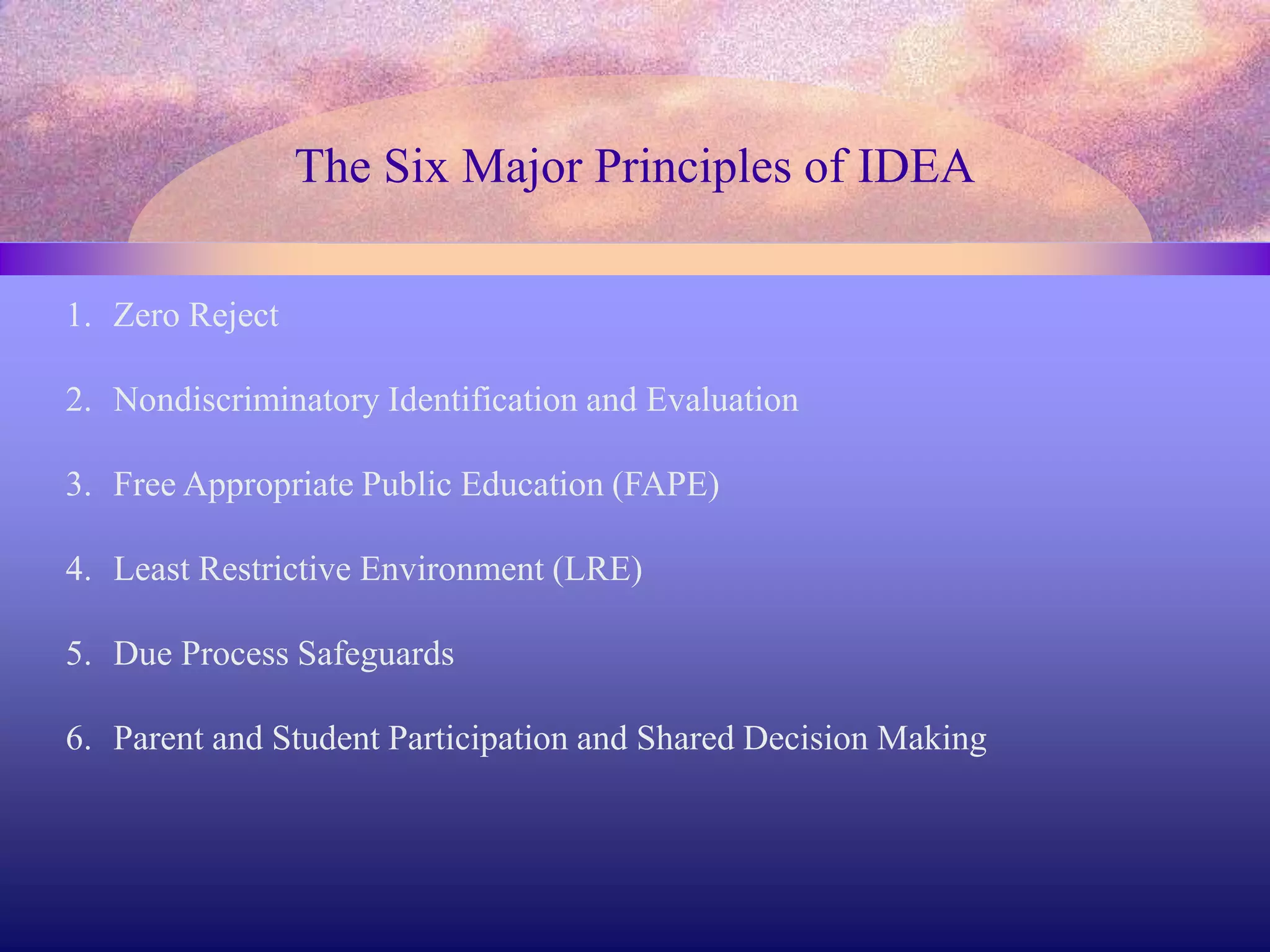 The Six Major Principles of IDEA
1. Zero Reject
2. Nondiscriminatory Identification and Evaluation
3. Free Appropriate Public Education (FAPE)
4. Least Restrictive Environment (LRE)
5. Due Process Safeguards
6. Parent and Student Participation and Shared Decision Making
 