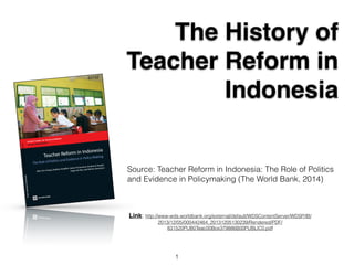 The History of 
Teacher Reform in 
Indonesia 
Source: Teacher Reform in Indonesia: The Role of Politics 
and Evidence in Policymaking (The World Bank, 2014) 
Link: http://www-wds.worldbank.org/external/default/WDSContentServer/WDSP/IB/ 
2013/12/05/000442464_20131205130239/Rendered/PDF/ 
831520PUB0Teac00Box379886B00PUBLIC0.pdf 
1 
 