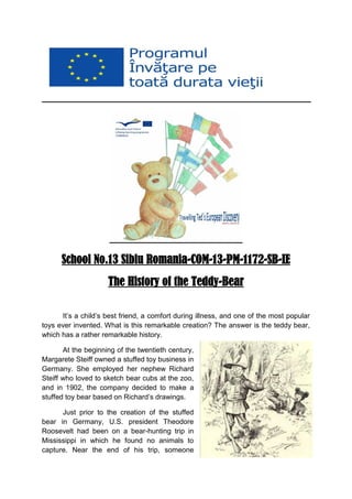 School No.13 Sibiu Romania-COM-13-PM-1172-SB-IE The History of the Teddy-Bear 
It’s a child’s best friend, a comfort during illness, and one of the most popular toys ever invented. What is this remarkable creation? The answer is the teddy bear, which has a rather remarkable history. 
At the beginning of the twentieth century, Margarete Steiff owned a stuffed toy business in Germany. She employed her nephew Richard Steiff who loved to sketch bear cubs at the zoo, and in 1902, the company decided to make a stuffed toy bear based on Richard’s drawings. 
Just prior to the creation of the stuffed bear in Germany, U.S. president Theodore Roosevelt had been on a bear-hunting trip in Mississippi in which he found no animals to capture. Near the end of his trip, someone  