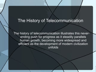 The History of Telecommunication
The history of telecommunication illustrates this never-
ending push for progress as it steadily parallels
human growth, becoming more widespread and
efficient as the development of modern civilization
unfolds
 