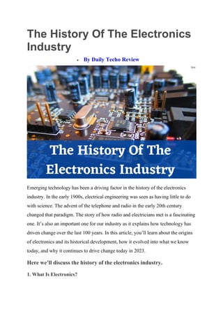 The History Of The Electronics
Industry
 By Daily Techo Review
Emerging technology has been a driving factor in the history of the electronics
industry. In the early 1900s, electrical engineering was seen as having little to do
with science. The advent of the telephone and radio in the early 20th century
changed that paradigm. The story of how radio and electricians met is a fascinating
one. It’s also an important one for our industry as it explains how technology has
driven change over the last 100 years. In this article, you’ll learn about the origins
of electronics and its historical development, how it evolved into what we know
today, and why it continues to drive change today in 2023.
Here we’ll discuss the history of the electronics industry.
1. What Is Electronics?
 