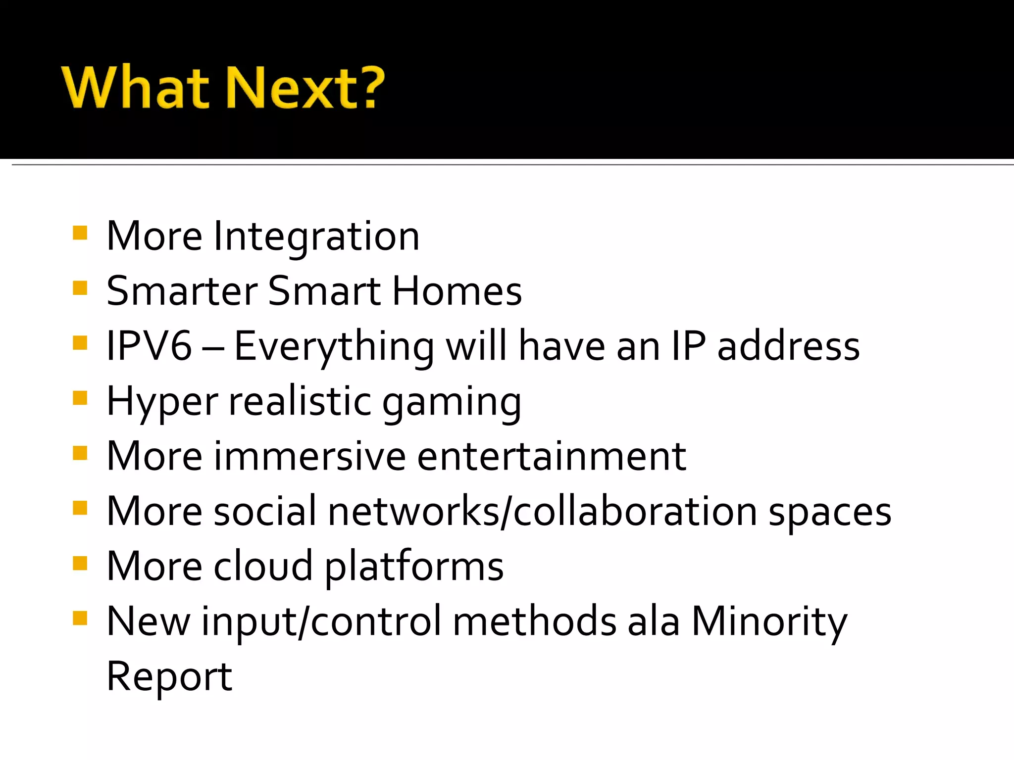 More Integration Smarter Smart Homes IPV6 – Everything will have an IP address Hyper realistic gaming More immersive entertainment More social networks/collaboration spaces More cloud platforms New input/control methods ala Minority Report 