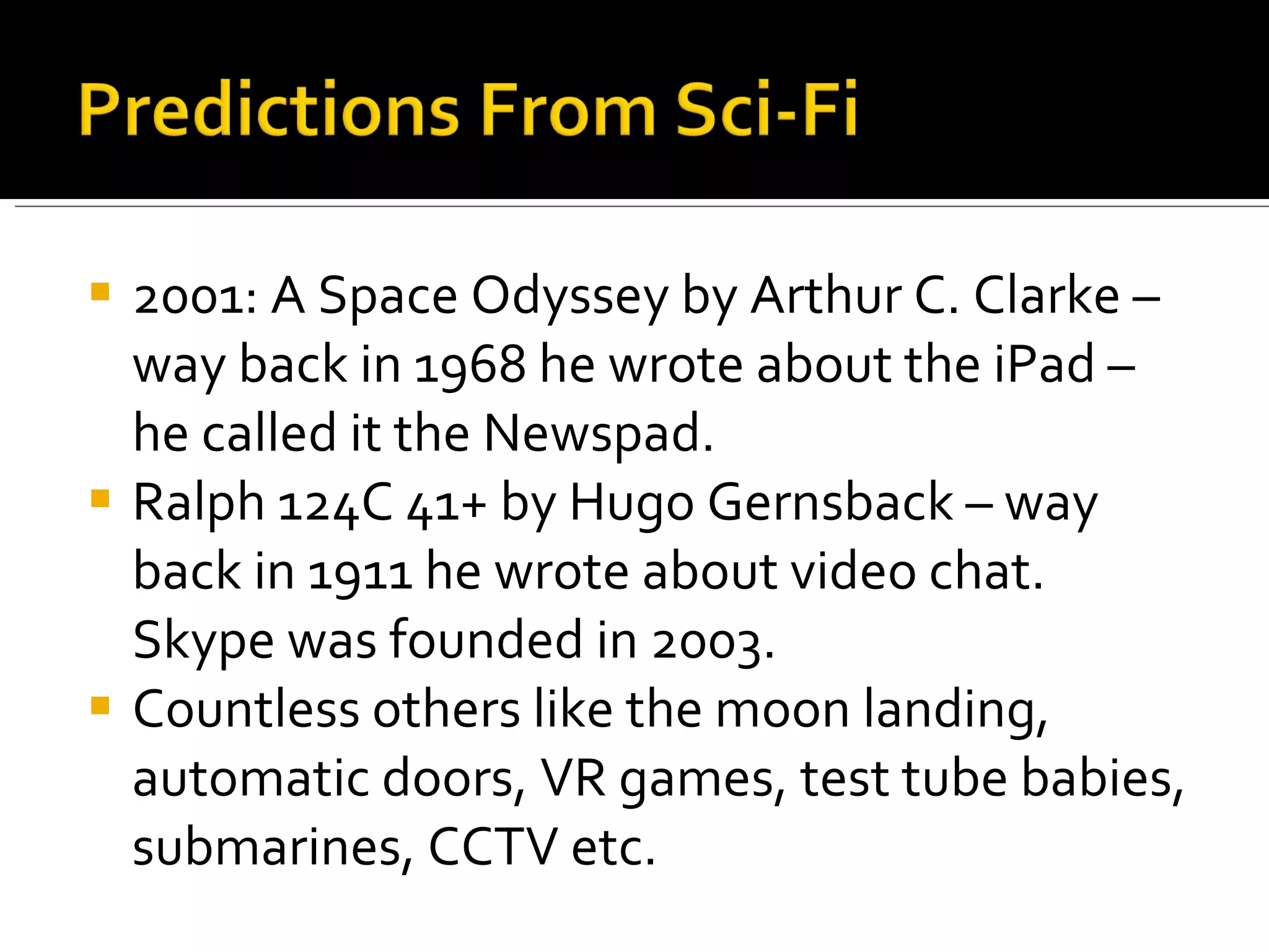 2001: A Space Odyssey by Arthur C. Clarke – way back in 1968 he wrote about the iPad – he called it the Newspad. Ralph 124C 41+ by Hugo Gernsback – way back in 1911 he wrote about video chat. Skype was founded in 2003. Countless others like the moon landing, automatic doors, VR games, test tube babies, submarines, CCTV etc. 
