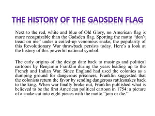 Next to the red, white and blue of Old Glory, no American flag is
more recognizable than the Gadsden flag. Sporting the motto “don’t
tread on me” under a coiled-up venomous snake, the popularity of
this Revolutionary War throwback persists today. Here’s a look at
the history of this powerful national symbol.
The early origins of the design date back to musings and political
cartoons by Benjamin Franklin during the years leading up to the
French and Indian War. Since England had used the colonies as a
dumping ground for dangerous prisoners, Franklin suggested that
the colonists return the favor by sending dangerous rattlesnakes back
to the king. When war finally broke out, Franklin published what is
believed to be the first American political cartoon in 1754: a picture
of a snake cut into eight pieces with the motto “join or die.”
 