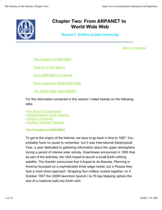 The History of the Internet, Chapter Two                                   http://www.let.leidenuniv.nl/history/ivh/chap2.htm




                                           Chapter Two: From ARPANET to
                                                   World Wide Web
                                              Richard T. Griffiths (Leiden University)



                                                                                             Back to homepage



                          The Creation of ARPANET

                          Time for a Few Basics

                          From ARPANET to Internet

                          From Internet to World Wide Web

                          The World Wide Web (WWW)

                   For the information contained in this section I relied heavily on the following
                   sites:

                   - An Atlas of Cyberspace
                   - A Brief History of the Internet
                   - History of Internet
                   - Hobbes' Internet Timeline

                   The Creation of ARPANET

                   To get to the origins of the Internet, we have to go back in time to 1957. You
                   probably have no cause to remember, but it was International Geophysical
                   Year, a year dedicated to gathering information about the upper atmosphere
                   during a period of intense solar activity. Eisenhower announced in 1955 that,
                   as part of the activities, the USA hoped to launch a small Earth orbiting
                   satellite. The Kremlin announced that it hoped to do likewise. Planning in
                   America focussed on a sophisticated three stage rocket, but in Russia they
                   took a more direct approach. Strapping four military rockets together, on 4
                   October 1957 the USSR launched Sputnik I (a 70 kgs bleeping sphere the
                   size of a medicine ball) into Earth orbit.




1 of 19                                                                                                     2/9/08 7:19 AM
 