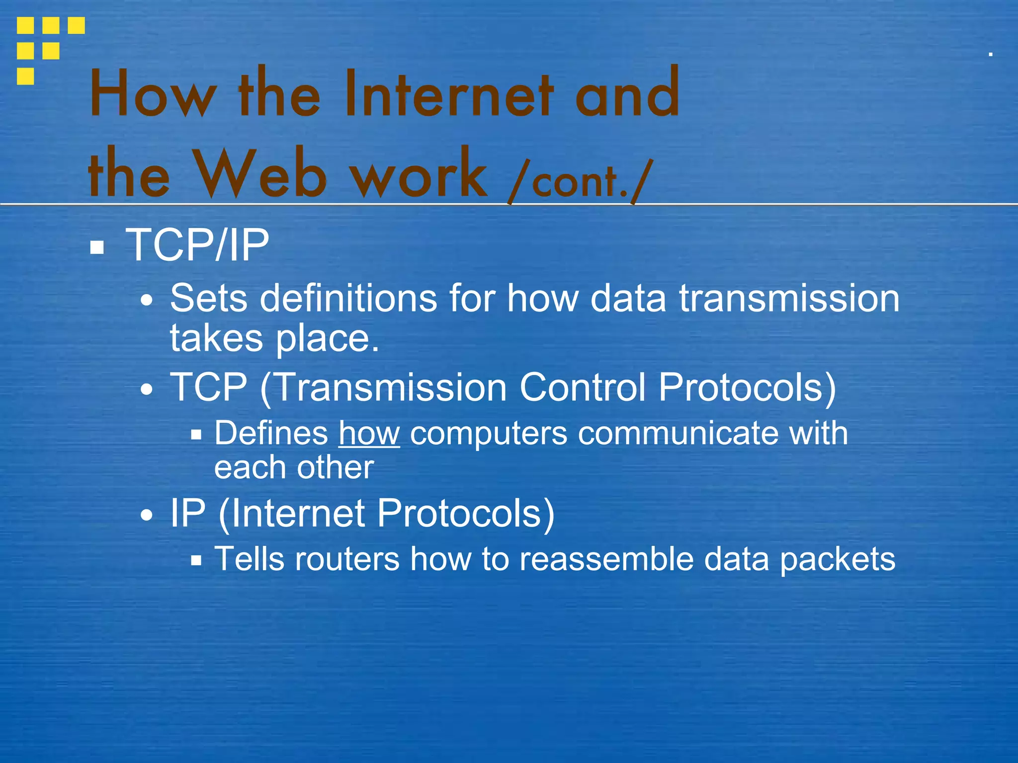 How the Internet and  the Web work  /cont./ TCP/IP Sets definitions for how data transmission takes place. TCP (Transmission Control Protocols) Defines  how  computers communicate with each other IP (Internet Protocols) Tells routers how to reassemble data packets . 