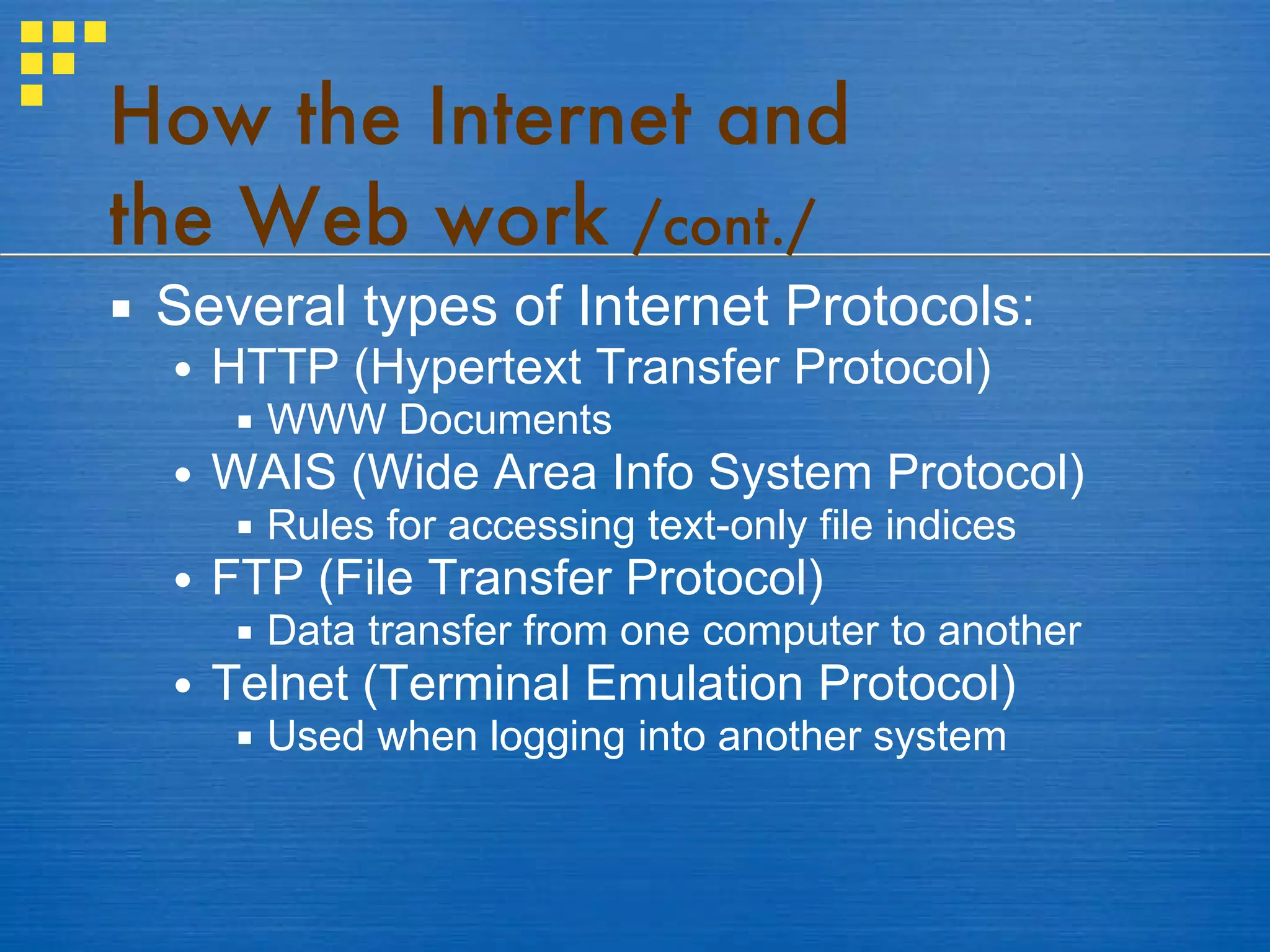How the Internet and  the Web work  /cont./ Several types of Internet Protocols: HTTP (Hypertext Transfer Protocol) WWW Documents WAIS (Wide Area Info System Protocol) Rules for accessing text-only file indices FTP (File Transfer Protocol) Data transfer from one computer to another Telnet (Terminal Emulation Protocol) Used when logging into another system 
