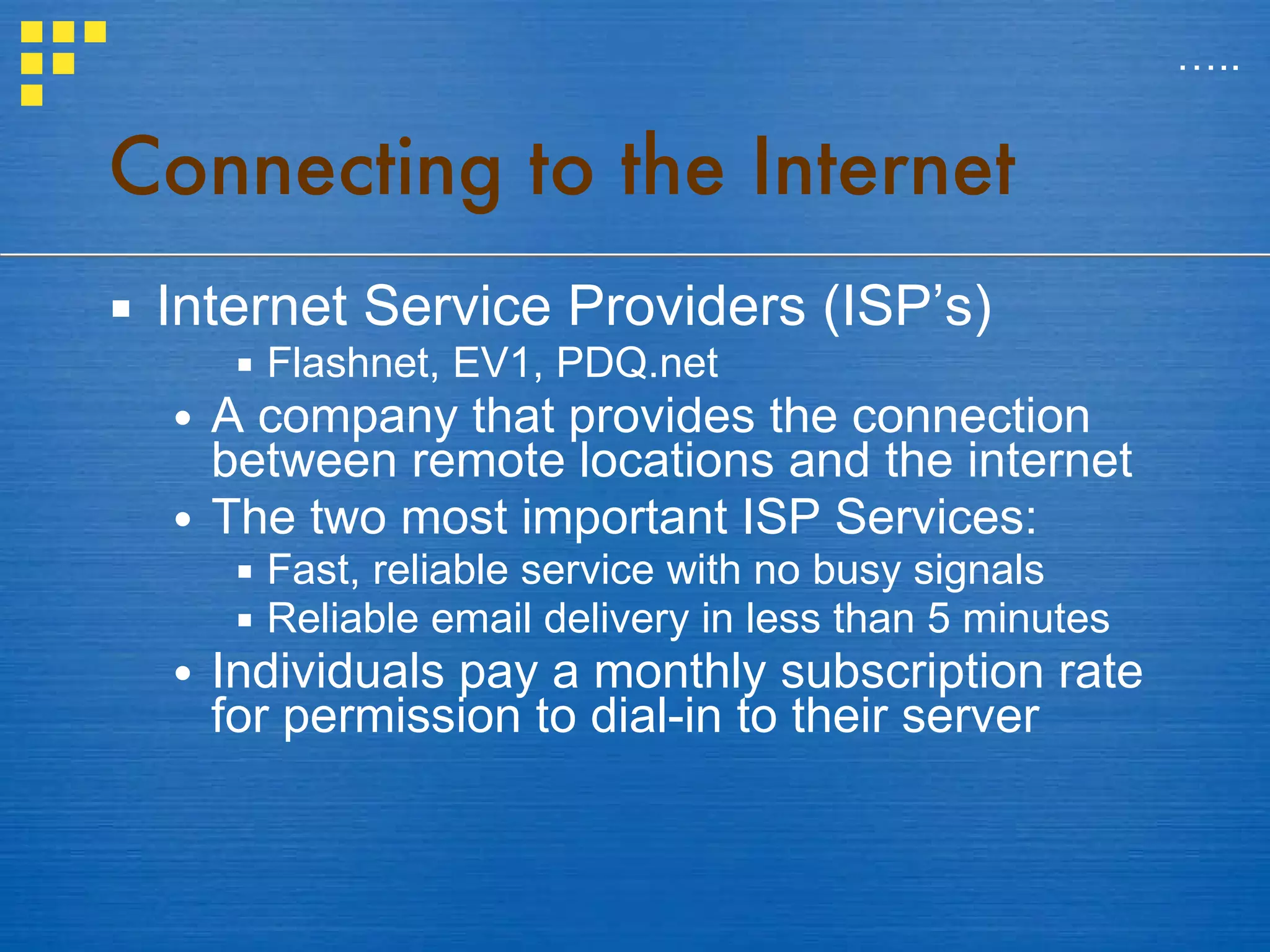 Connecting to the Internet Internet Service Providers (ISP’s) Flashnet, EV1, PDQ.net A company that provides the connection between remote locations and the internet The two most important ISP Services: Fast, reliable service with no busy signals Reliable email delivery in less than 5 minutes Individuals pay a monthly subscription rate for permission to dial-in to their server … .. 