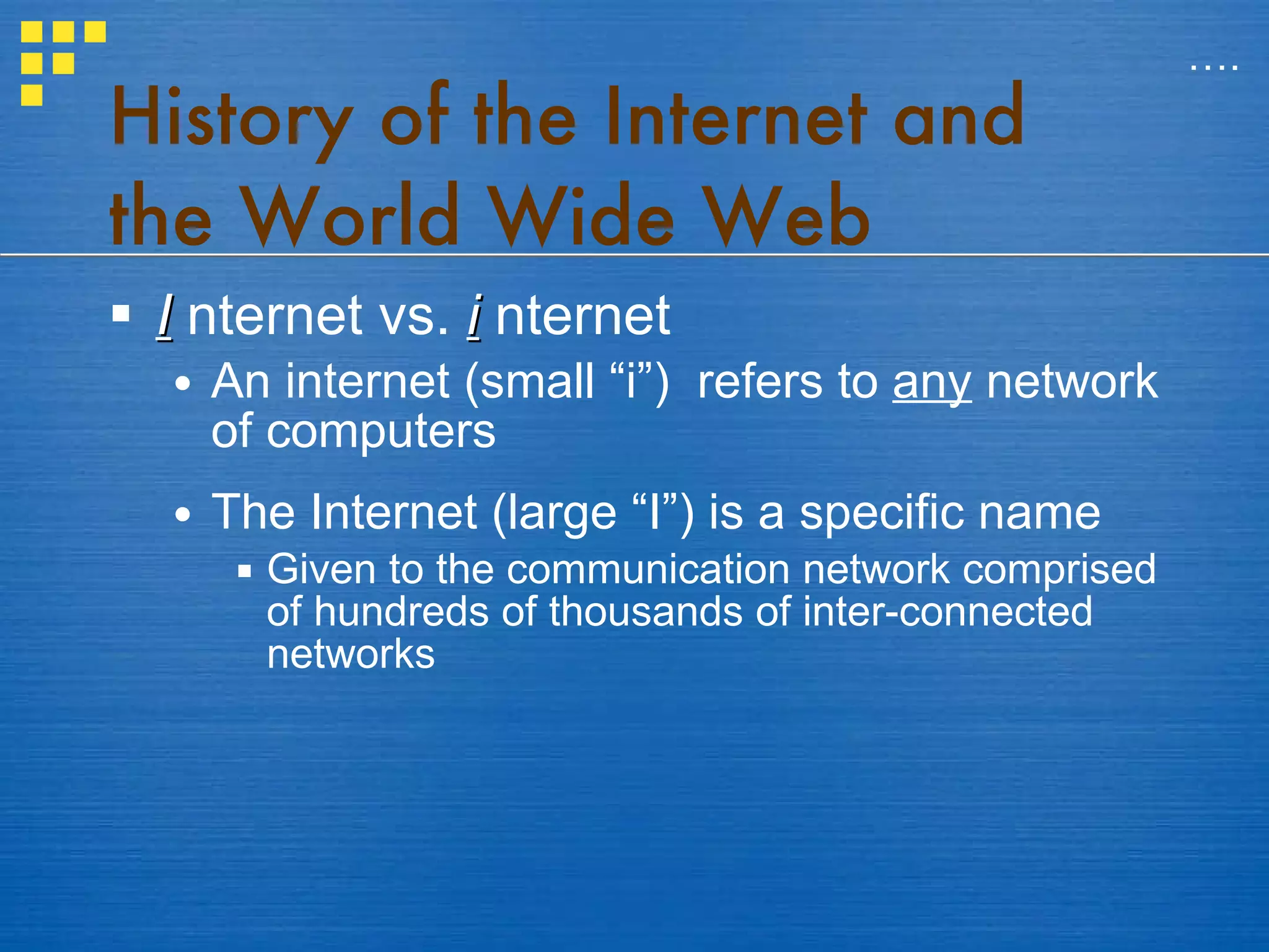 History of the Internet and the World Wide Web I   nternet vs.  i   nternet An internet (small “i”)  refers to  any  network of computers The Internet (large “I”) is a specific name Given to the communication network comprised of hundreds of thousands of inter-connected networks … . 