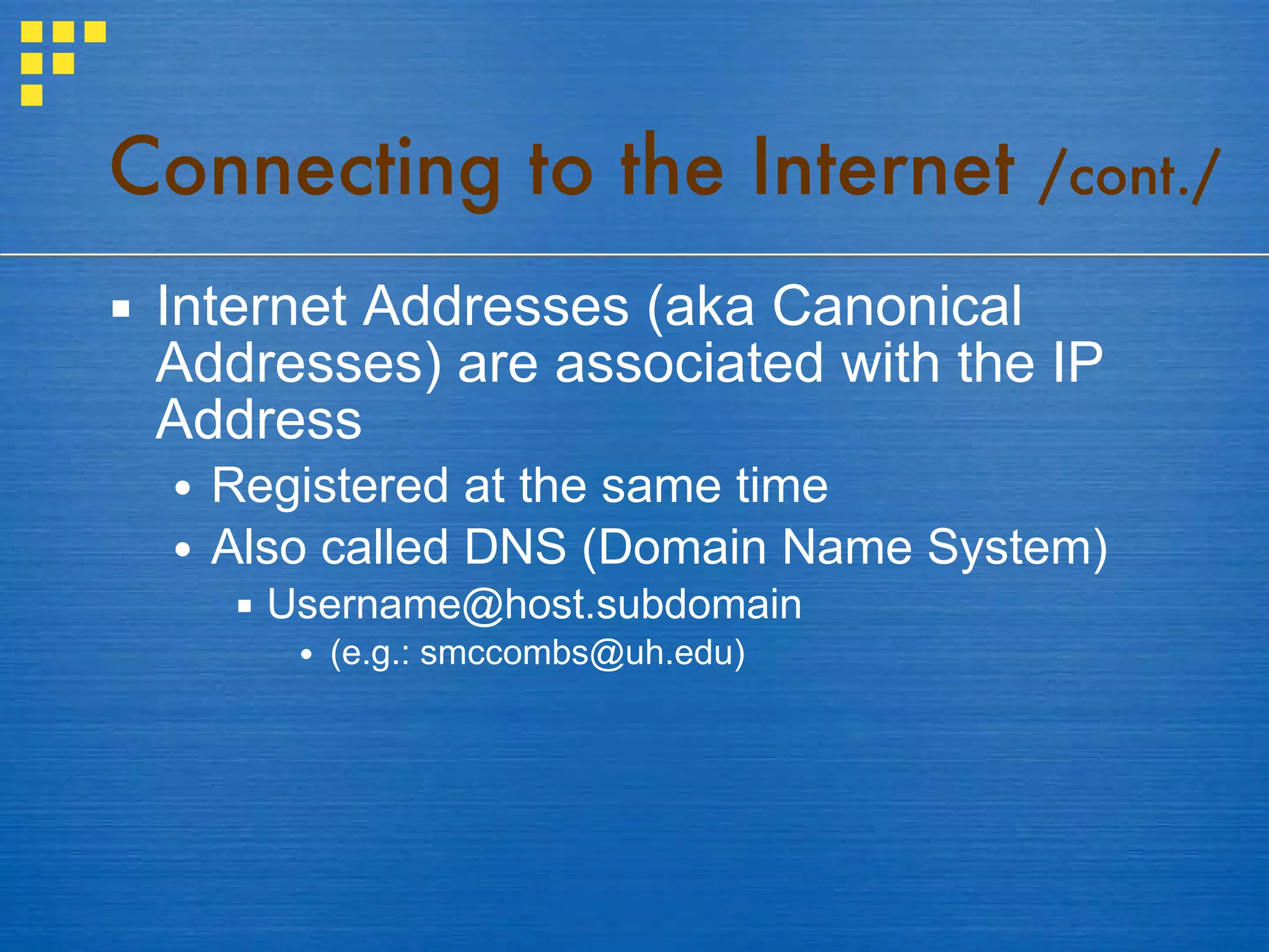 Internet Addresses (aka Canonical Addresses) are associated with the IP Address Registered at the same time Also called DNS (Domain Name System) [email_address] (e.g.: smccombs@uh.edu) Connecting to the Internet  /cont./ 