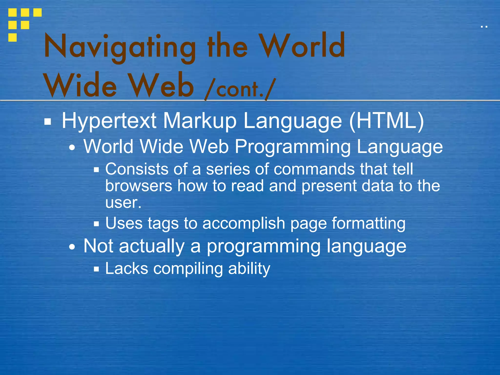 Navigating the World Wide Web  /cont./ Hypertext Markup Language (HTML) World Wide Web Programming Language Consists of a series of commands that tell browsers how to read and present data to the user. Uses tags to accomplish page formatting Not actually a programming language Lacks compiling ability .. 