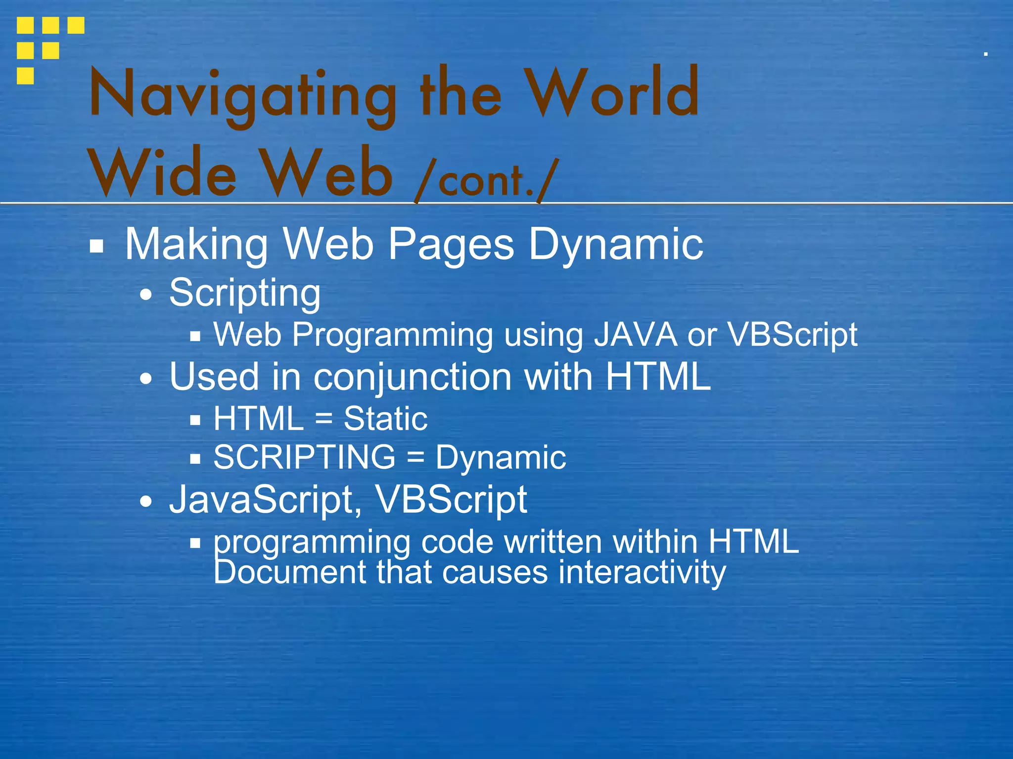 Making Web Pages Dynamic Scripting Web Programming using JAVA or VBScript Used in conjunction with HTML HTML = Static SCRIPTING = Dynamic JavaScript, VBScript programming code written within HTML Document that causes interactivity Navigating the World Wide Web  /cont./ . 