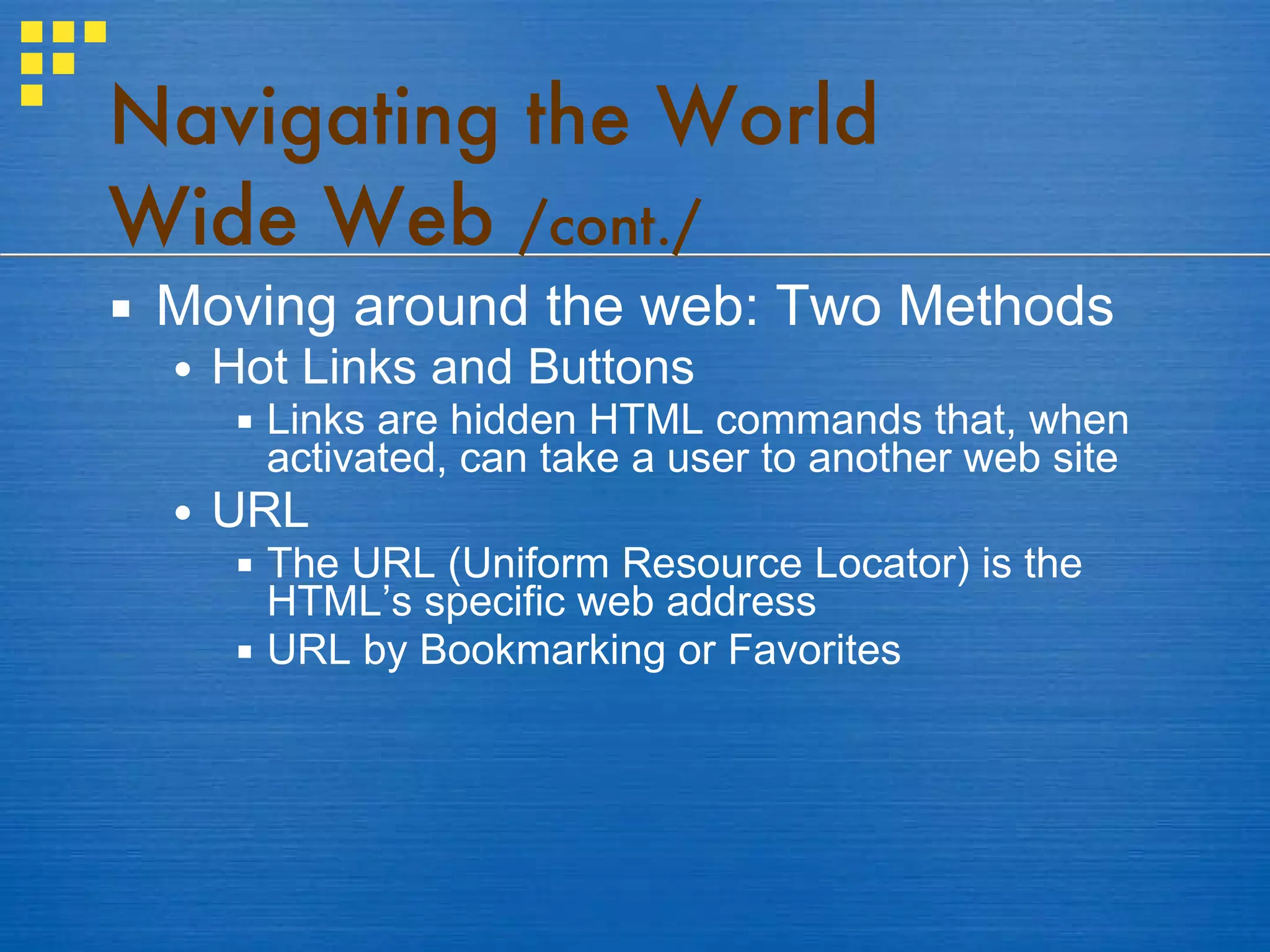 Moving around the web: Two Methods Hot Links and Buttons Links are hidden HTML commands that, when activated, can take a user to another web site  URL The URL (Uniform Resource Locator) is the HTML’s specific web address URL by Bookmarking or Favorites Navigating the World Wide Web  /cont./ 