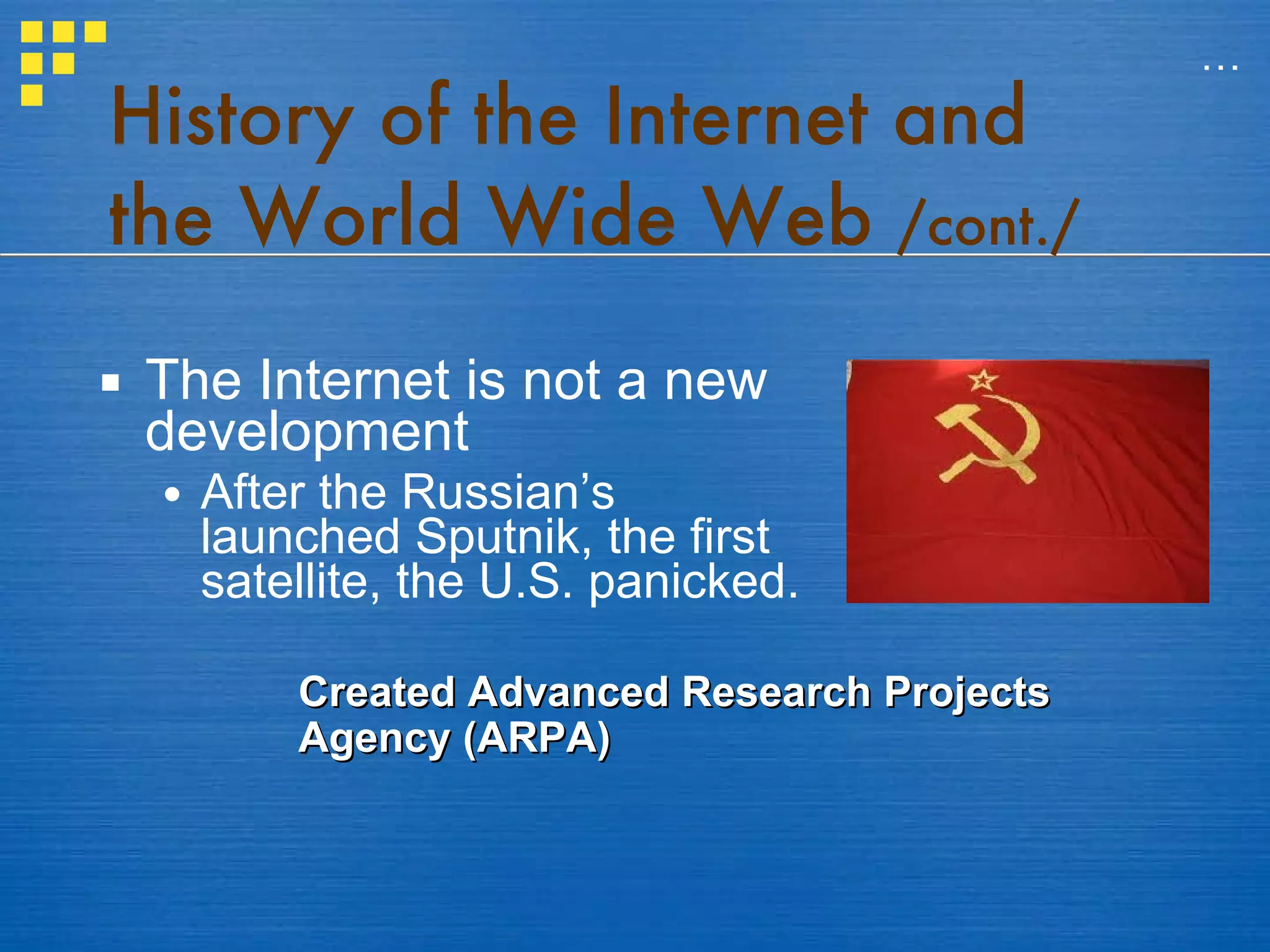 History of the Internet and the World Wide Web  /cont./ The Internet is not a new development After the Russian’s launched Sputnik, the first satellite, the U.S. panicked.  … Created Advanced Research Projects Agency (ARPA)  