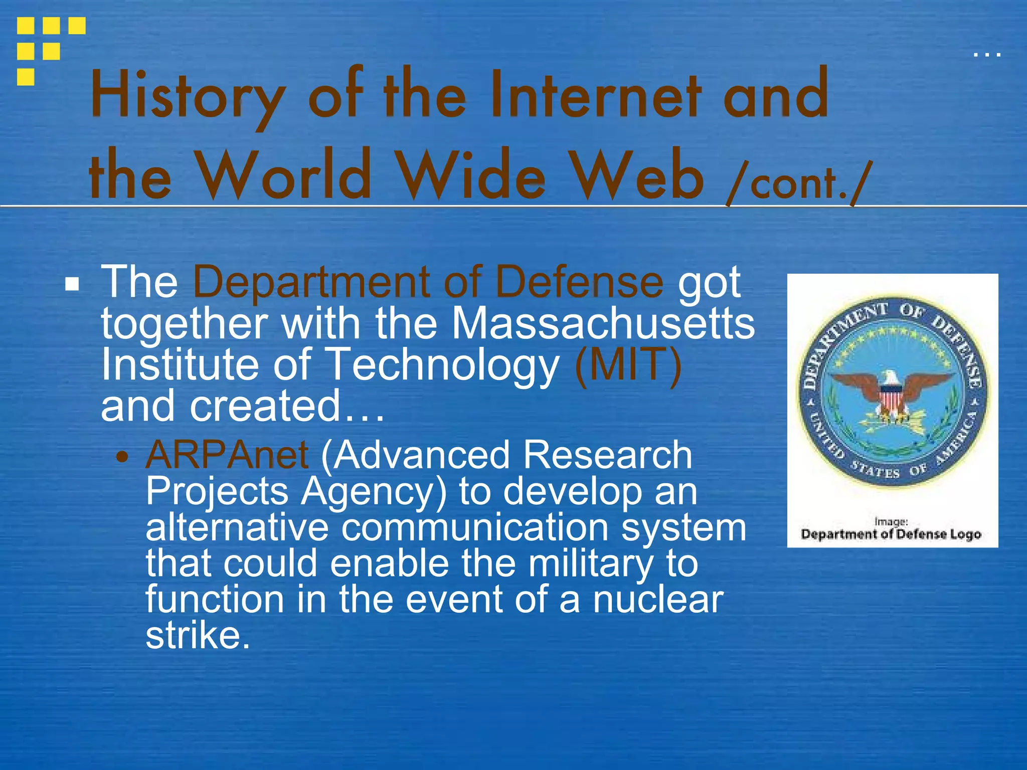 History of the Internet and the World Wide Web  /cont./ The  Department of Defense  got together with the Massachusetts Institute of Technology  (MIT)  and created… ARPAnet  (Advanced Research Projects Agency) to develop an alternative communication system that could enable the military to function in the event of a nuclear strike. … 