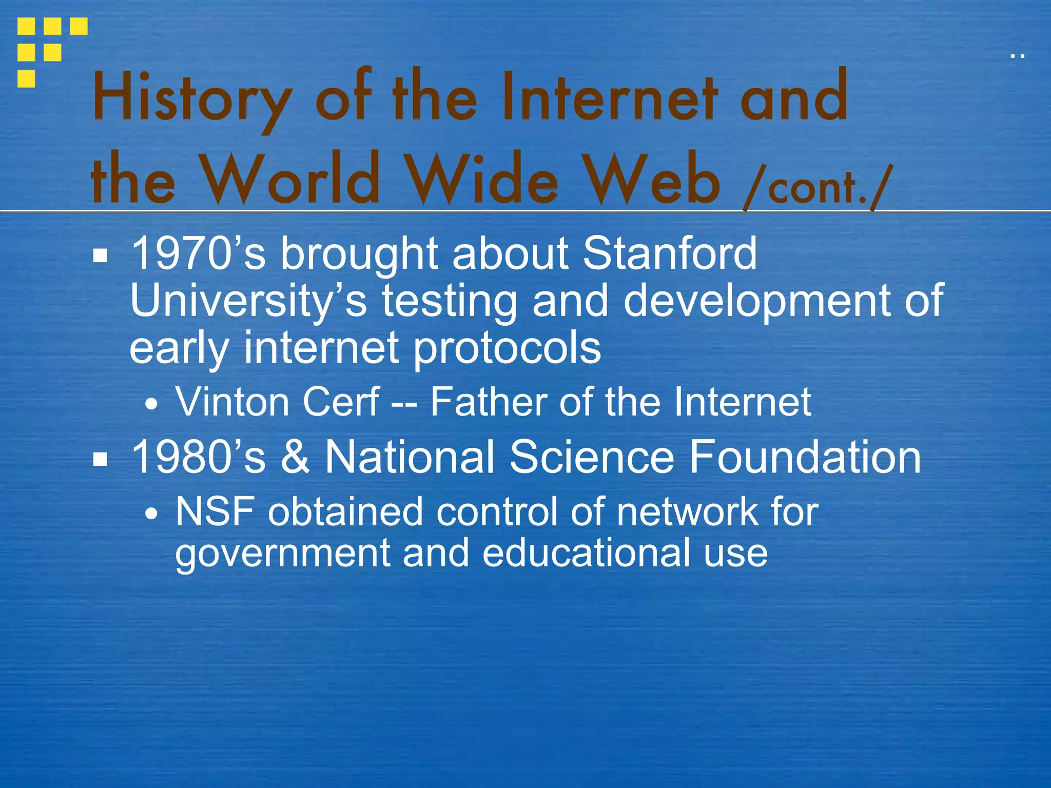 History of the Internet and the World Wide Web  /cont./ 1970’s brought about Stanford University’s testing and development of early internet protocols Vinton Cerf -- Father of the Internet 1980’s & National Science Foundation NSF obtained control of network for government and educational use .. 