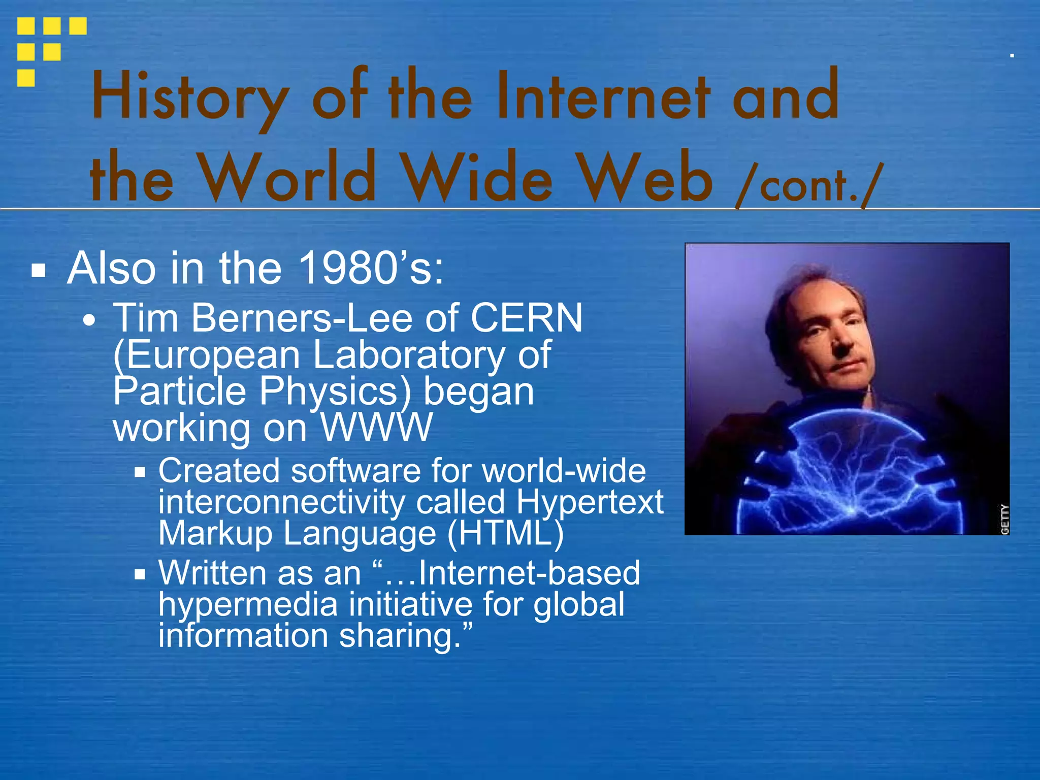 History of the Internet and the World Wide Web  /cont./ Also in the 1980’s: Tim Berners-Lee of CERN (European Laboratory of Particle Physics) began working on WWW Created software for world-wide interconnectivity called Hypertext Markup Language (HTML) Written as an “…Internet-based hypermedia initiative for global information sharing.” . 