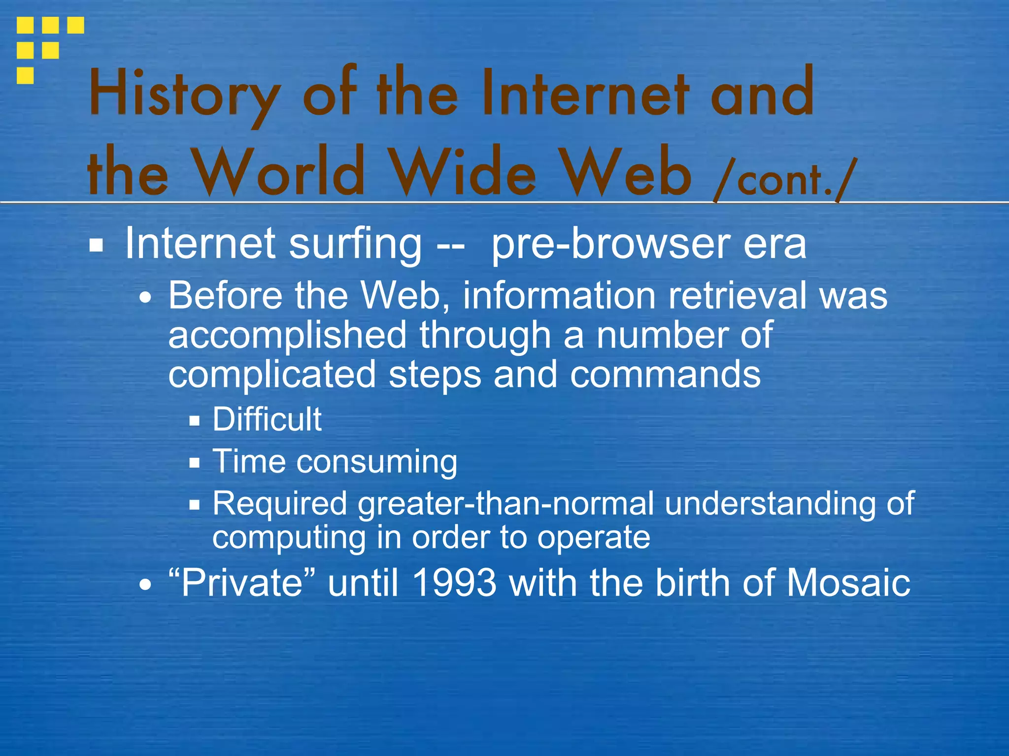 History of the Internet and the World Wide Web  /cont./ Internet surfing --  pre-browser era Before the Web, information retrieval was accomplished through a number of complicated steps and commands Difficult Time consuming Required greater-than-normal understanding of computing in order to operate “ Private” until 1993 with the birth of Mosaic 