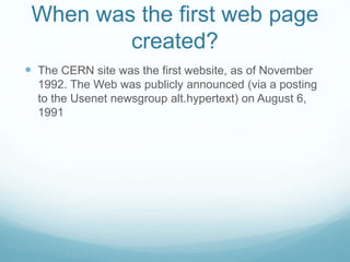 When was the first web page
created?
 The CERN site was the first website, as of November
1992. The Web was publicly announced (via a posting
to the Usenet newsgroup alt.hypertext) on August 6,
1991
 