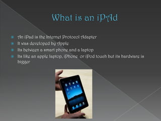 What is an iPAd  An iPad is the Internet Protocol Adapter It was developed by Apple  Its between a smart phone and a laptop Its like an apple laptop, iPhone  or iPod touch but its hardware is bigger  