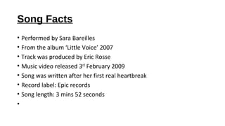 Song Facts
• Performed by Sara Bareilles
• From the album ‘Little Voice’ 2007
• Track was produced by Eric Rosse
• Music v...