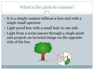 What is the pinhole camera?

 It is a simple camera without a lens and with a
  single small aperture
 Light proof box with a small hole in one side
 Light from a scene passes through a single point
  and projects an inverted image on the opposite
  side of the box
 
