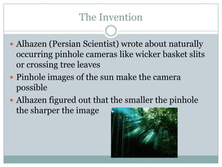 The Invention

 Alhazen (Persian Scientist) wrote about naturally
  occurring pinhole cameras like wicker basket slits
  or crossing tree leaves
 Pinhole images of the sun make the camera
  possible
 Alhazen figured out that the smaller the pinhole
  the sharper the image
 