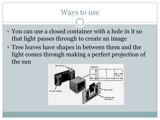 Ways to use

 You can use a closed container with a hole in it so
  that light passes through to create an image
 Tree leaves have shapes in between them and the
  light comes through making a perfect projection of
  the sun
 