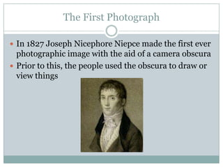 The First Photograph

 In 1827 Joseph Nicephore Niepce made the first ever
  photographic image with the aid of a camera obscura
 Prior to this, the people used the obscura to draw or
  view things
 