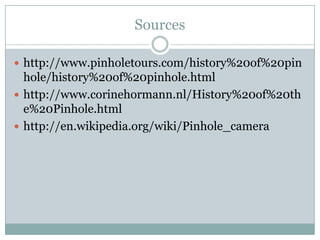 Sources

 http://www.pinholetours.com/history%20of%20pin
  hole/history%20of%20pinhole.html
 http://www.corinehormann.nl/History%20of%20th
  e%20Pinhole.html
 http://en.wikipedia.org/wiki/Pinhole_camera
 