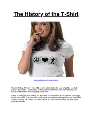 The History of the T-Shirt




                                http://www.Zazzle.com/PeaceLoveSports




Know the history of the tee? How did the t-shirt get its start in the beginning of the twentieth
century? How did the t-shirt become an American favorite? We're now into the twenty-first
century, and the t-shirt remains as popular as ever.

T-shirts of yesteryear were nothing like the t-shirts you know today. It was common knowledge
that the first t-shirts, as you will learn, were clearly considered something to be worn underneath
clothing. Certainly, the t-shirts of old were not part of a stand-alone industry, nor were they a
mode of advertising.
 