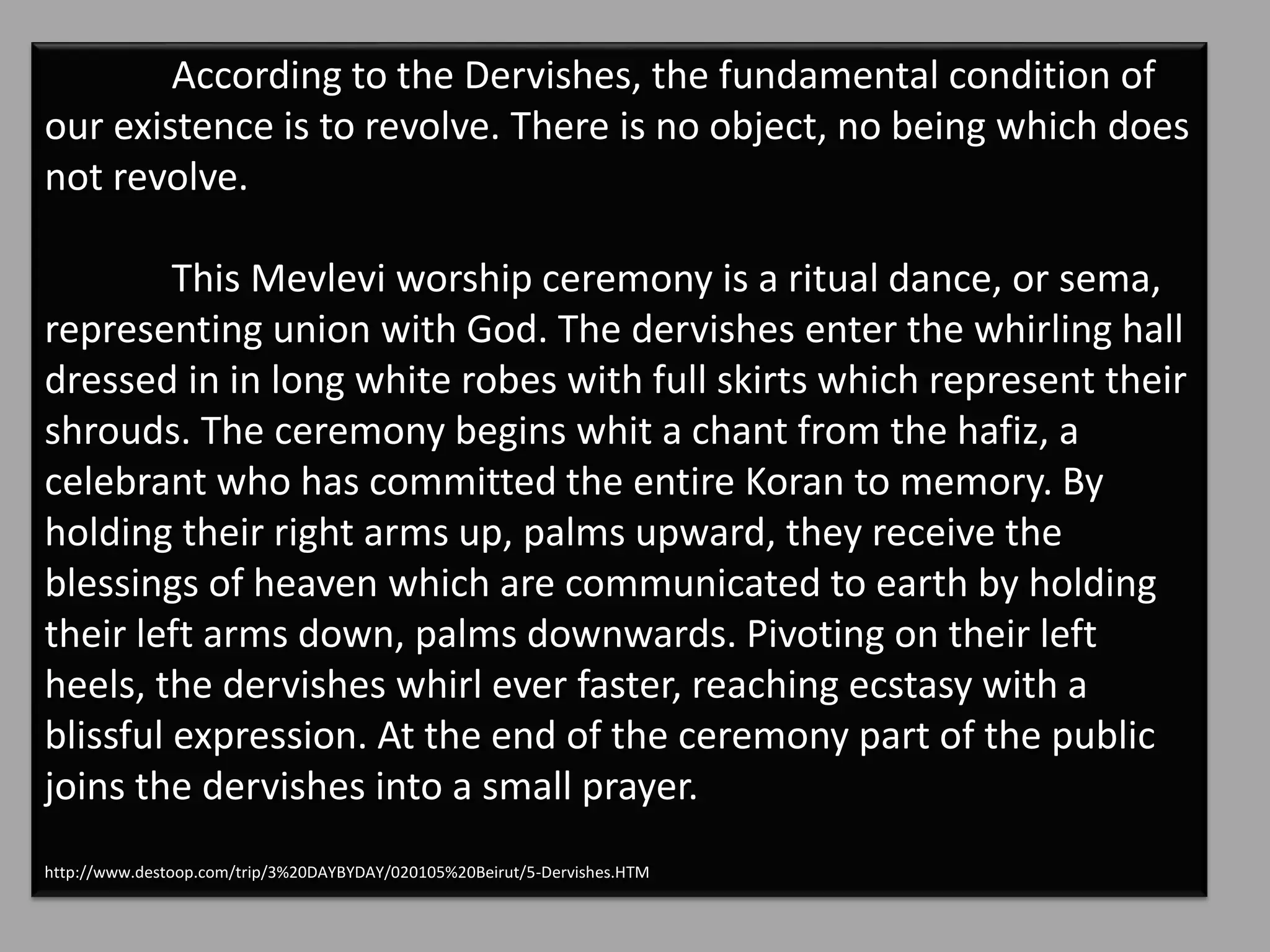 According to the Dervishes, the fundamental condition of
our existence is to revolve. There is no object, no being which does
not revolve.
This Mevlevi worship ceremony is a ritual dance, or sema,
representing union with God. The dervishes enter the whirling hall
dressed in in long white robes with full skirts which represent their
shrouds. The ceremony begins whit a chant from the hafiz, a
celebrant who has committed the entire Koran to memory. By
holding their right arms up, palms upward, they receive the
blessings of heaven which are communicated to earth by holding
their left arms down, palms downwards. Pivoting on their left
heels, the dervishes whirl ever faster, reaching ecstasy with a
blissful expression. At the end of the ceremony part of the public
joins the dervishes into a small prayer.
http://www.destoop.com/trip/3%20DAYBYDAY/020105%20Beirut/5-Dervishes.HTM
 