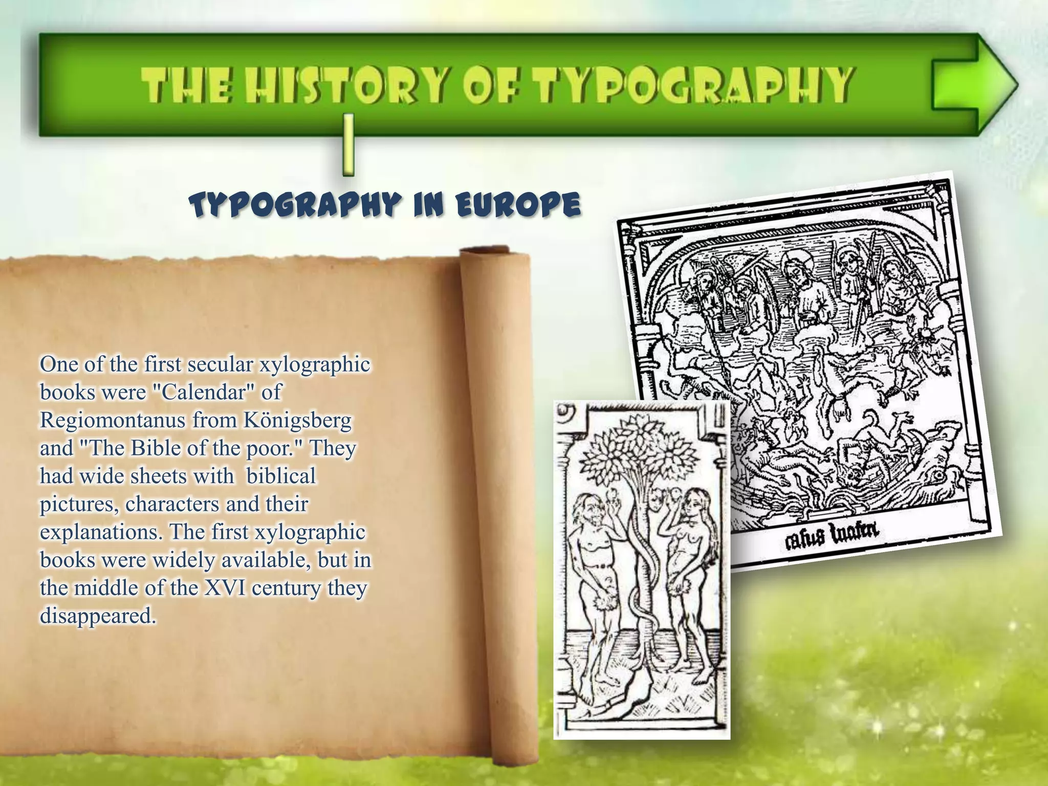 One of the first secular xylographic
books were "Calendar" of
Regiomontanus from Königsberg
and "The Bible of the poor." They
had wide sheets with biblical
pictures, characters and their
explanations. The first xylographic
books were widely available, but in
the middle of the XVI century they
disappeared.
Typography in Europe
 