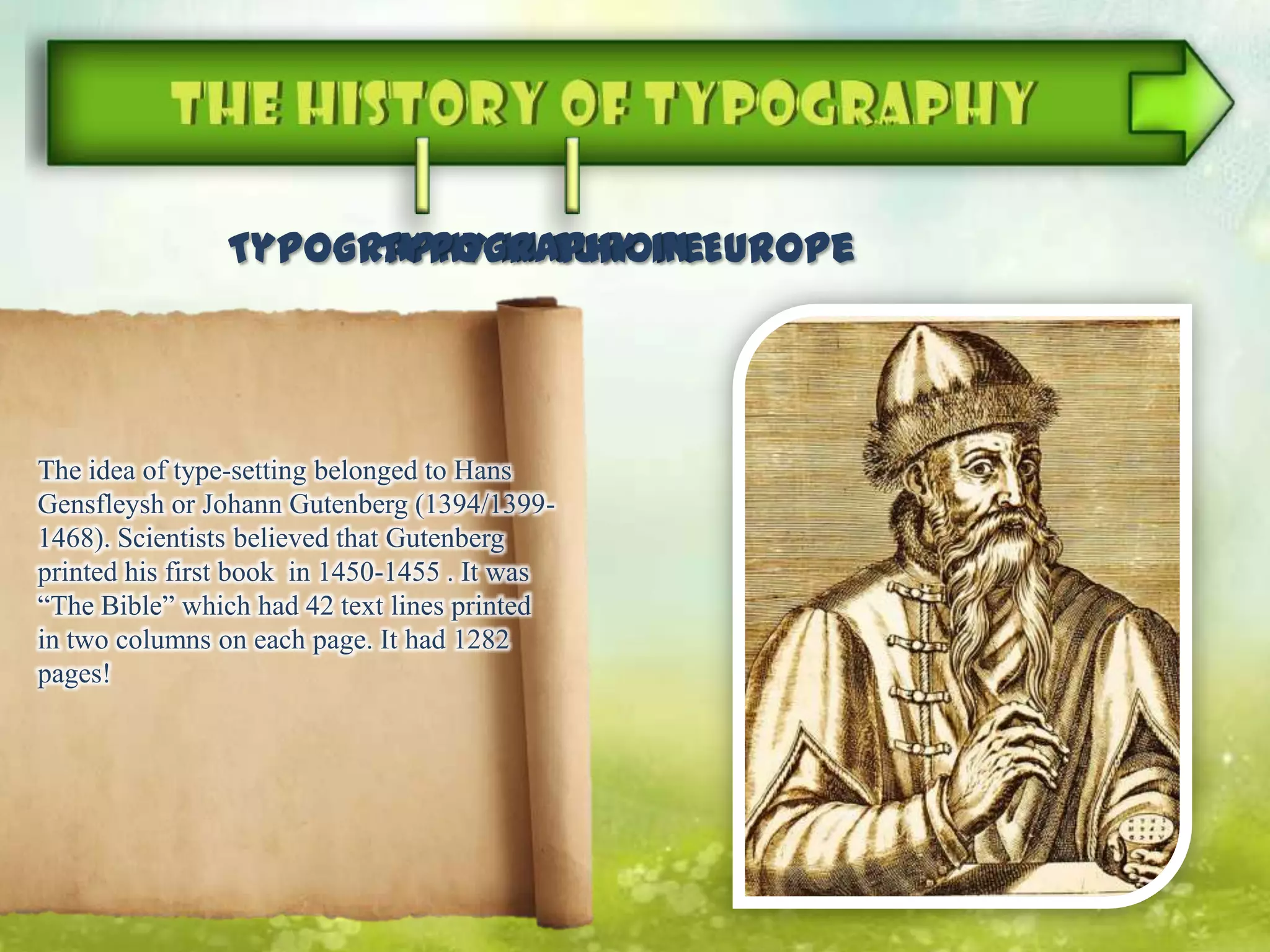 Typography in Europe
The idea of type-setting​​ belonged to Hans
Gensfleysh or Johann Gutenberg (1394/1399-
1468). Scientists believed that Gutenberg
printed his first book in 1450-1455 . It was
“The Bible” which had 42 text lines printed
in two columns on each page. It had 1282
pages!
Typography in Europe
 