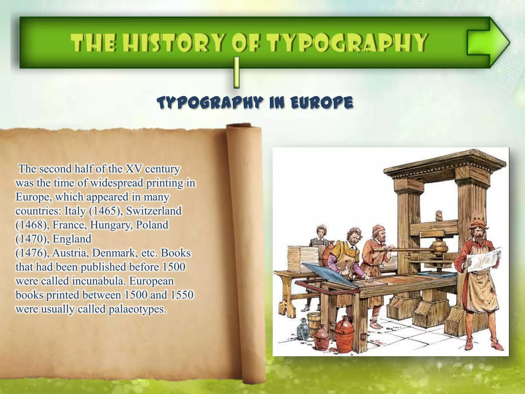 The second half of the XV century
was the time of widespread printing in
Europe, which appeared in many
countries: Italy (1465), Switzerland
(1468), France, Hungary, Poland
(1470), England
(1476), Austria, Denmark, etc. Books
that had been published before 1500
were called incunabula. European
books printed between 1500 and 1550
were usually called palaeotypes.
Typography in Europe
 