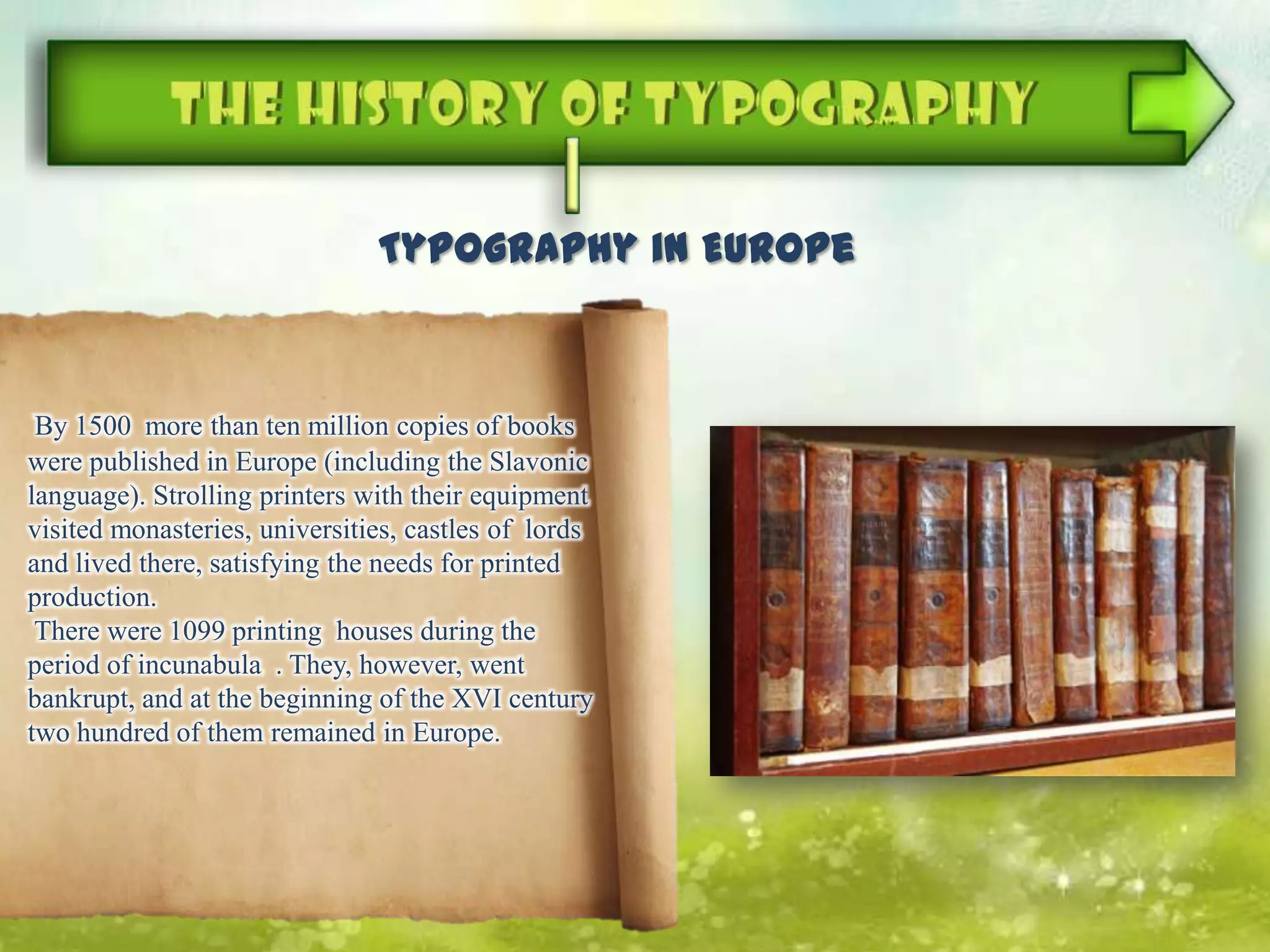 By 1500 more than ten million copies of books
were published in Europe (including the Slavonic
language). Strolling printers with their equipment
visited monasteries, universities, castles of lords
and lived there, satisfying the needs for printed
production.
There were 1099 printing houses during the
period of incunabula . They, however, went
bankrupt, and at the beginning of the XVI century
two hundred of them remained in Europe.
Typography in Europe
 