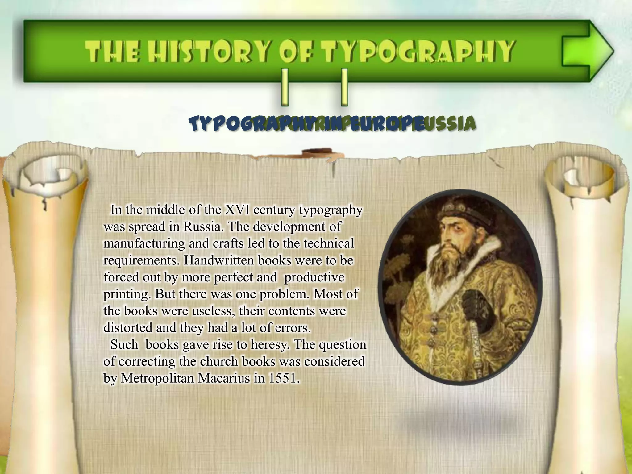 Typography in RussiaTypography in Europe
In the middle of the XVI century typography
was spread in Russia. The development of
manufacturing and crafts led to the technical
requirements. Handwritten books were to be
forced out by more perfect and productive
printing. But there was one problem. Most of
the books were useless, their contents were
distorted and they had a lot of errors.
Such books gave rise to heresy. The question
of correcting the church books was considered
by Metropolitan Macarius in 1551.
 