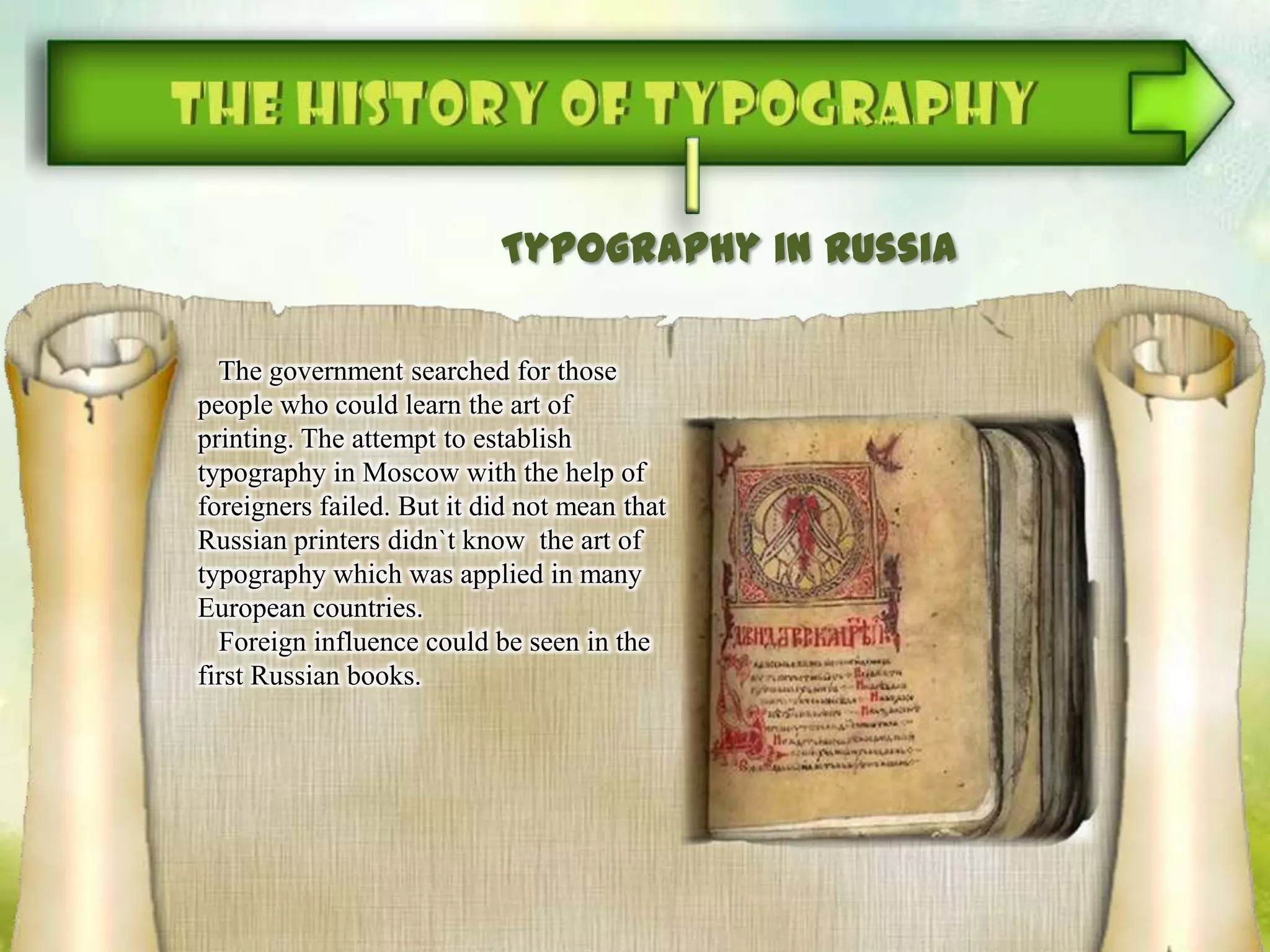 Typography in Russia
The government searched for those
people who could learn the art of
printing. The attempt to establish
typography in Moscow with the help of
foreigners failed. But it did not mean that
Russian printers didn`t know the art of
typography which was applied in many
European countries.
Foreign influence could be seen in the
first Russian books.
 